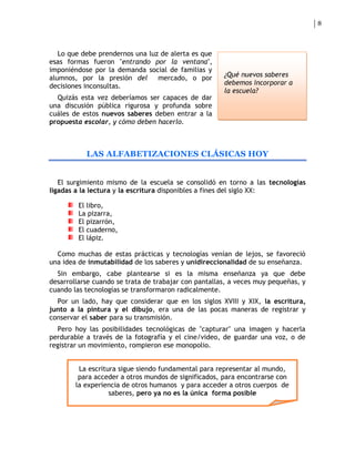 8



   Lo que debe prendernos una luz de alerta es que
esas formas fueron "entrando por la ventana",
imponiéndose por la demanda social de familias y
alumnos, por la presión del      mercado, o por       ¿Qué nuevos saberes
decisiones inconsultas.                               debemos incorporar a
                                                      la escuela?
  Quizás esta vez deberíamos ser capaces de dar
una discusión pública rigurosa y profunda sobre
cuáles de estos nuevos saberes deben entrar a la
propuesta escolar, y cómo deben hacerlo.



           LAS ALFABETIZACIONES CLÁSICAS HOY


   El surgimiento mismo de la escuela se consolidó en torno a las tecnologías
ligadas a la lectura y la escritura disponibles a fines del siglo XX:

         El libro,
         La pizarra,
         El pizarrón,
         El cuaderno,
         El lápiz.

  Como muchas de estas prácticas y tecnologías venían de lejos, se favoreció
una idea de inmutabilidad de los saberes y unidireccionalidad de su enseñanza.
  Sin embargo, cabe plantearse si es la misma enseñanza ya que debe
desarrollarse cuando se trata de trabajar con pantallas, a veces muy pequeñas, y
cuando las tecnologías se transformaron radicalmente.
  Por un lado, hay que considerar que en los siglos XVIII y XIX, la escritura,
junto a la pintura y el dibujo, era una de las pocas maneras de registrar y
conservar el saber para su transmisión.
  Pero hoy las posibilidades tecnológicas de "capturar" una imagen y hacerla
perdurable a través de la fotografía y el cine/video, de guardar una voz, o de
registrar un movimiento, rompieron ese monopolio.


         La escritura sigue siendo fundamental para representar al mundo,
         para acceder a otros mundos de significados, para encontrarse con
        la experiencia de otros humanos y para acceder a otros cuerpos de
                   saberes, pero ya no es la única forma posible
 