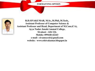 R.D.SIVAKUMAR, M.Sc.,M.Phil.,M.Tech.,
Assistant Professor of Computer Science &
Assistant Professor and Head, Department of M.Com.(CA),
Ayya Nadar Janaki Ammal College,
Sivakasi – 626 124.
Mobile: 099440-42243
e-mail : sivamsccsit@gmail.com
website: www.rdsivakumar.blogspot.in
FORMATTING OPTION
 