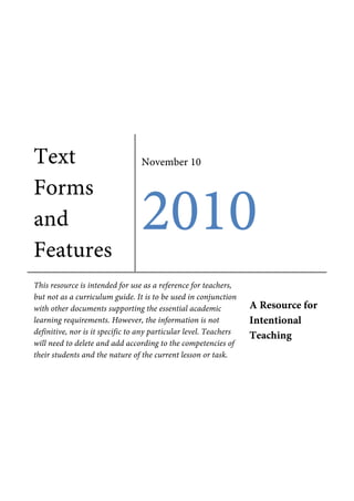 Text
Forms
and
Features
November 10
2010
This resource is intended for use as a reference for teachers,
but not as a curriculum guide. It is to be used in conjunction
with other documents supporting the essential academic
learning requirements. However, the information is not
definitive, nor is it specific to any particular level. Teachers
will need to delete and add according to the competencies of
their students and the nature of the current lesson or task.
A Resource for
Intentional
Teaching
 