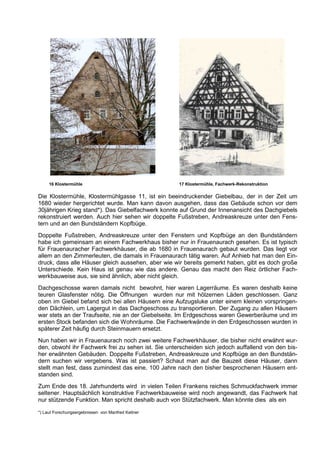 16 Klostermühle                                17 Klostermühle, Fachwerk-Rekonstruktion

Die Klostermühle, Klostermühlgasse 11, ist ein beeindruckender Giebelbau, der in der Zeit um
1680 wieder hergerichtet wurde. Man kann davon ausgehen, dass das Gebäude schon vor dem
30jährigen Krieg stand*). Das Giebelfachwerk konnte auf Grund der Innenansicht des Dachgiebels
rekonstruiert werden. Auch hier sehen wir doppelte Fußstreben, Andreaskreuze unter den Fens-
tern und an den Bundständern Kopfbüge.
Doppelte Fußstreben, Andreaskreuze unter den Fenstern und Kopfbüge an den Bundständern
habe ich gemeinsam an einem Fachwerkhaus bisher nur in Frauenaurach gesehen. Es ist typisch
für Frauenauracher Fachwerkhäuser, die ab 1680 in Frauenaurach gebaut wurden. Das liegt vor
allem an den Zimmerleuten, die damals in Frauenaurach tätig waren. Auf Anhieb hat man den Ein-
druck, dass alle Häuser gleich aussehen, aber wie wir bereits gemerkt haben, gibt es doch große
Unterschiede. Kein Haus ist genau wie das andere. Genau das macht den Reiz örtlicher Fach-
werkbauweise aus, sie sind ähnlich, aber nicht gleich.
Dachgeschosse waren damals nicht bewohnt, hier waren Lagerräume. Es waren deshalb keine
teuren Glasfenster nötig. Die Öffnungen wurden nur mit hölzernen Läden geschlossen. Ganz
oben im Giebel befand sich bei allen Häusern eine Aufzugsluke unter einem kleinen vorspringen-
den Dächlein, um Lagergut in das Dachgeschoss zu transportieren. Der Zugang zu allen Häusern
war stets an der Traufseite, nie an der Giebelseite. Im Erdgeschoss waren Gewerberäume und im
ersten Stock befanden sich die Wohnräume. Die Fachwerkwände in den Erdgeschossen wurden in
späterer Zeit häufig durch Steinmauern ersetzt.
Nun haben wir in Frauenaurach noch zwei weitere Fachwerkhäuser, die bisher nicht erwähnt wur-
den, obwohl ihr Fachwerk frei zu sehen ist. Sie unterscheiden sich jedoch auffallend von den bis-
her erwähnten Gebäuden. Doppelte Fußstreben, Andreaskreuze und Kopfbüge an den Bundstän-
dern suchen wir vergebens. Was ist passiert? Schaut man auf die Bauzeit diese Häuser, dann
stellt man fest, dass zumindest das eine, 100 Jahre nach den bisher besprochenen Häusern ent-
standen sind.
Zum Ende des 18. Jahrhunderts wird in vielen Teilen Frankens reiches Schmuckfachwerk immer
seltener. Hauptsächlich konstruktive Fachwerkbauweise wird noch angewandt, das Fachwerk hat
nur stützende Funktion. Man spricht deshalb auch von Stützfachwerk. Man könnte dies als ein

*) Laut Forschungsergebnissen von Manfred Kellner
 