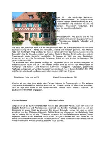 Holznägel sorgen für       die beständige Haltbarkeit.
                                           Fachwerk ist eine Skelettbauweise. Die Festigkeit eines
                                           Hauses hängt von der stabilen Balkenverbindung ab. Eck,
                                           Zwischen- und Bundständer sind wiederum mit den ins
                                           Stockwerk ragenden Tragebalken verbunden. Die
                                           Zimmerleute waren die eigentlichen Schöpfer.
                                           6 Verzapfung der Balken



Man unterscheidet zwischen Stützfachwerk und Schmuckfachwerk. Alle Balken, die für die
Stabilisierung notwendig sind, sind Stützelemente. Schmuckelemente dienen dagegen mehr dem
Schmuck und der Zierde. An unserem Beispiel gehören Andreaskreuz, doppelte Fußstreben und
Kopfbüge am oberen Ende der Eck- und Bundständer zum Schmuck.

Wie alt ist der „Schwarze Adler“? In der Ortsgeschichte heißt es, in Frauenaurach sei nach dem
30jährigen Krieg (1618 – 1648) alles verwüstet, zerstört und demoliert gewesen. Kein Mensch
habe hier den langen Krieg überlebt. Die Häuser waren nicht mehr bewohnbar. Es dauerte eine
Generation, bis die Menschen wieder Mut fasten. Markgraf Christian Ernst wollte, dass sich in
Frauenaurach wieder Menschen ansiedelten. So begann ab 1680 eine rege Bautätigkeit.
Inzwischen sind auch die Baudaten des Schwarzen Adlers erforscht worden, der Baubeginn fällt
genau in das Jahr 1680.
Das Fachwerk weist eine gewisse Strenge auf. Vergleichen wir es mit anderen Beispielen im
mittelfränkischen Raum, die um 1700 errichtet worden sind, so lassen sich Ähnlichkeiten im
Nürnberger und Fürther Land feststellen: K-Streben, verdoppelte Fußstreben, geschweifte
Kopfbüge und sparsam verwendete Andreaskreuze sind auch hier in dieser Zeit üblich. Um 1700
knüpfte man, wie überall, an Baugewohnheiten vor dem 30jährigen Krieg an.


   7 Oberbüchlein, Fürther Land, um 1700                8 Neuhof, Nürnberger Land, um 1700



Wenden wir uns aber jetzt wieder den Fachwerkhäusern in Frauenaurach zu. Ein weiteres
unverputztes Fachwerkhaus stellt das Pfarrhaus dar, Wallenrodstraße 12. Man muss es suchen,
denn es liegt nicht direkt an der Wallenrodstraße, sondern etwas versteckt dahinter. Der
Baubeginn wird mit 1695 angegeben.




9 Pfarrhaus, Giebelseite                         10 Pfarrhaus, Traufseite



Vergleichen wir die Fachwerkkonstruktion mit der des Schwarzen Adlers. Auch hier finden wir
doppelte Fußstreben und Andreaskreuze unterhalb der Fenster. Kopfbüge sind nur auf der
Giebelseite im ersten Stock zu erkennen. Bei diesem Gebäude vermute ich, dass es einen
Vorgänger vor dem 30jährigen Krieg gab. Geübte Betrachter erkennen an der Giebelseite, dass
hier ein späterer Umbau erfolgte.1770 wurden insgesamt auf der Giebelseite drei weitere Fenster
eingebaut: zwei im ersten Stockwerk und im ersten Dachgeschoss noch eins dazu. Sehen wir uns
einmal die Andreaskreuze bei beiden Häusern genau an. Beim Schwarzen Adlers entdecken wir
rechts und links des Kreuzes jeweils zusätzliche kurze Ständer.
 