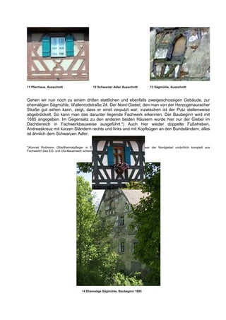 11 Pfarrhaus, Ausschnitt                   12 Schwarzer Adler Ausschnitt         13 Sägmühle, Ausschnitt



Gehen wir nun noch zu einem dritten stattlichen und ebenfalls zweigeschossigen Gebäude, zur
ehemaligen Sägmühle, Wallenrodstraße 24. Der Nord-Giebel, den man von der Herzogenauracher
Straße gut sehen kann, zeigt, dass er einst verputzt war, inzwischen ist der Putz stellenweise
abgebröckelt. So kann man das darunter liegende Fachwerk erkennen. Der Baubeginn wird mit
1685 angegeben. Im Gegensatz zu den anderen beiden Häusern wurde hier nur der Giebel im
Dachbereich in Fachwerkbauweise ausgeführt.*) Auch hier wieder doppelte Fußstreben,
Andreaskreuz mit kurzen Ständern rechts und links und mit Kopfbügen an den Bundständern, alles
ist ähnlich dem Schwarzen Adler.


*)Konrad Rottmann (Stadtheimatpfleger in Erlangen): „Vermutlich/wahrscheinlich war der Nordgiebel ursächlich komplett aus
Fachwerk!! Das EG- und OG-Mauerwerk scheint mir nicht sonderlich alt zu sein!“




                                    14 Ehemalige Sägmühle, Baubeginn 1685
 