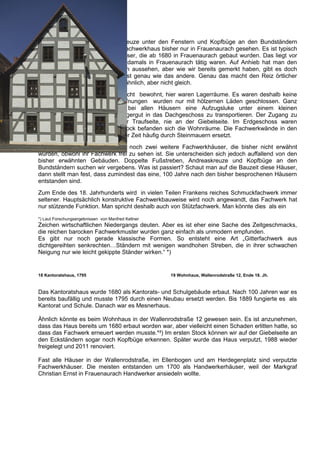 Doppelte Fußstreben, Andreaskreuze unter den Fenstern und Kopfbüge an den Bundständern
habe ich gemeinsam an einem Fachwerkhaus bisher nur in Frauenaurach gesehen. Es ist typisch
für Frauenauracher Fachwerkhäuser, die ab 1680 in Frauenaurach gebaut wurden. Das liegt vor
allem an den Zimmerleuten, die damals in Frauenaurach tätig waren. Auf Anhieb hat man den
Eindruck, dass alle Häuser gleich aussehen, aber wie wir bereits gemerkt haben, gibt es doch
große Unterschiede. Kein Haus ist genau wie das andere. Genau das macht den Reiz örtlicher
Fachwerkbauweise aus, sie sind ähnlich, aber nicht gleich.
Dachgeschosse waren damals nicht bewohnt, hier waren Lagerräume. Es waren deshalb keine
teuren Glasfenster nötig. Die Öffnungen wurden nur mit hölzernen Läden geschlossen. Ganz
oben im Giebel befand sich bei allen Häusern eine Aufzugsluke unter einem kleinen
vorspringenden Dächlein, um Lagergut in das Dachgeschoss zu transportieren. Der Zugang zu
allen Häusern war stets an der Traufseite, nie an der Giebelseite. Im Erdgeschoss waren
Gewerberäume und im ersten Stock befanden sich die Wohnräume. Die Fachwerkwände in den
Erdgeschossen wurden in späterer Zeit häufig durch Steinmauern ersetzt.
Nun haben wir in Frauenaurach noch zwei weitere Fachwerkhäuser, die bisher nicht erwähnt
wurden, obwohl ihr Fachwerk frei zu sehen ist. Sie unterscheiden sich jedoch auffallend von den
bisher erwähnten Gebäuden. Doppelte Fußstreben, Andreaskreuze und Kopfbüge an den
Bundständern suchen wir vergebens. Was ist passiert? Schaut man auf die Bauzeit diese Häuser,
dann stellt man fest, dass zumindest das eine, 100 Jahre nach den bisher besprochenen Häusern
entstanden sind.
Zum Ende des 18. Jahrhunderts wird in vielen Teilen Frankens reiches Schmuckfachwerk immer
seltener. Hauptsächlich konstruktive Fachwerkbauweise wird noch angewandt, das Fachwerk hat
nur stützende Funktion. Man spricht deshalb auch von Stützfachwerk. Man könnte dies als ein

*) Laut Forschungsergebnissen von Manfred Kellner
Zeichen wirtschaftlichen Niedergangs deuten. Aber es ist eher eine Sache des Zeitgeschmacks,
die reichen barocken Fachwerkmuster wurden ganz einfach als unmodern empfunden.
Es gibt nur noch gerade klassische Formen. So entsteht eine Art „Gitterfachwerk aus
dichtgereihten senkrechten…Ständern mit wenigen wandhohen Streben, die in ihrer schwachen
Neigung nur wie leicht gekippte Ständer wirken.“ *)


18 Kantoratshaus, 1795                              19 Wohnhaus, Wallenrodstraße 12, Ende 18. Jh.



Das Kantoratshaus wurde 1680 als Kantorats- und Schulgebäude erbaut. Nach 100 Jahren war es
bereits baufällig und musste 1795 durch einen Neubau ersetzt werden. Bis 1889 fungierte es als
Kantorat und Schule. Danach war es Mesnerhaus.

Ähnlich könnte es beim Wohnhaus in der Wallenrodstraße 12 gewesen sein. Es ist anzunehmen,
dass das Haus bereits um 1680 erbaut worden war, aber vielleicht einen Schaden erlitten hatte, so
dass das Fachwerk erneuert werden musste.*²) Im ersten Stock können wir auf der Giebelseite an
den Eckständern sogar noch Kopfbüge erkennen. Später wurde das Haus verputzt, 1988 wieder
freigelegt und 2011 renoviert.

Fast alle Häuser in der Wallenrodstraße, im Ellenbogen und am Herdegenplatz sind verputzte
Fachwerkhäuser. Die meisten entstanden um 1700 als Handwerkerhäuser, weil der Markgraf
Christian Ernst in Frauenaurach Handwerker ansiedeln wollte.
 