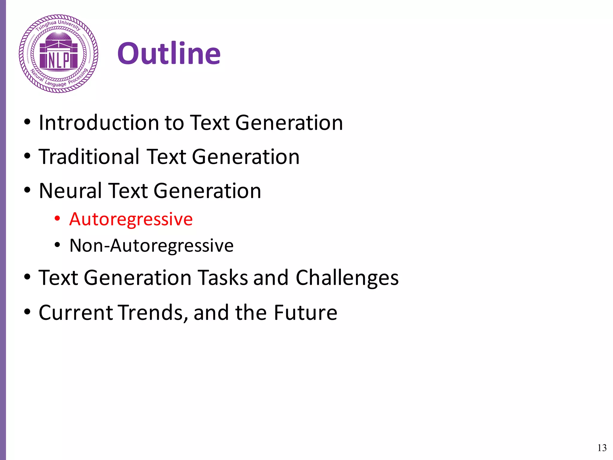 13
Outline
• Introduction	to	Text	Generation
• Traditional	Text	Generation
• Neural	Text	Generation
• Autoregressive
• Non-Autoregressive
• Text	Generation	Tasks	and	Challenges
• Current	Trends,	and	the	Future
 