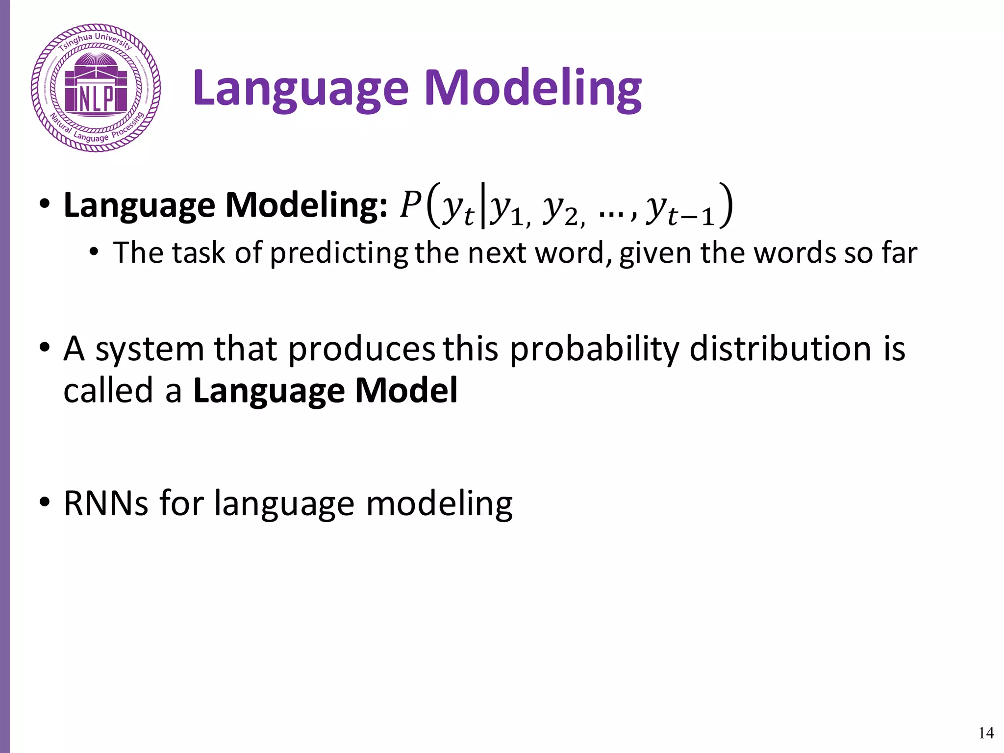 14
Language	Modeling
• Language	Modeling:	𝑃 𝑦5 𝑦6,	𝑦8,	…, 𝑦5:6
• The	task	of	predicting	the	next	word,	given	the	words	so	far	
• A	system	that	produces	this	probability	distribution	is	
called	a	Language	Model	
• RNNs	for	language	modeling
 