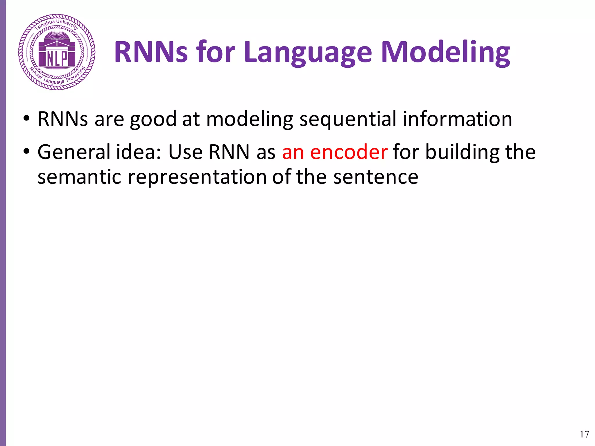 17
RNNs	for	Language	Modeling
• RNNs	are	good	at	modeling	sequential	information
• General	idea:	Use	RNN	as	an	encoder	for	building	the	
semantic representation of the sentence
 