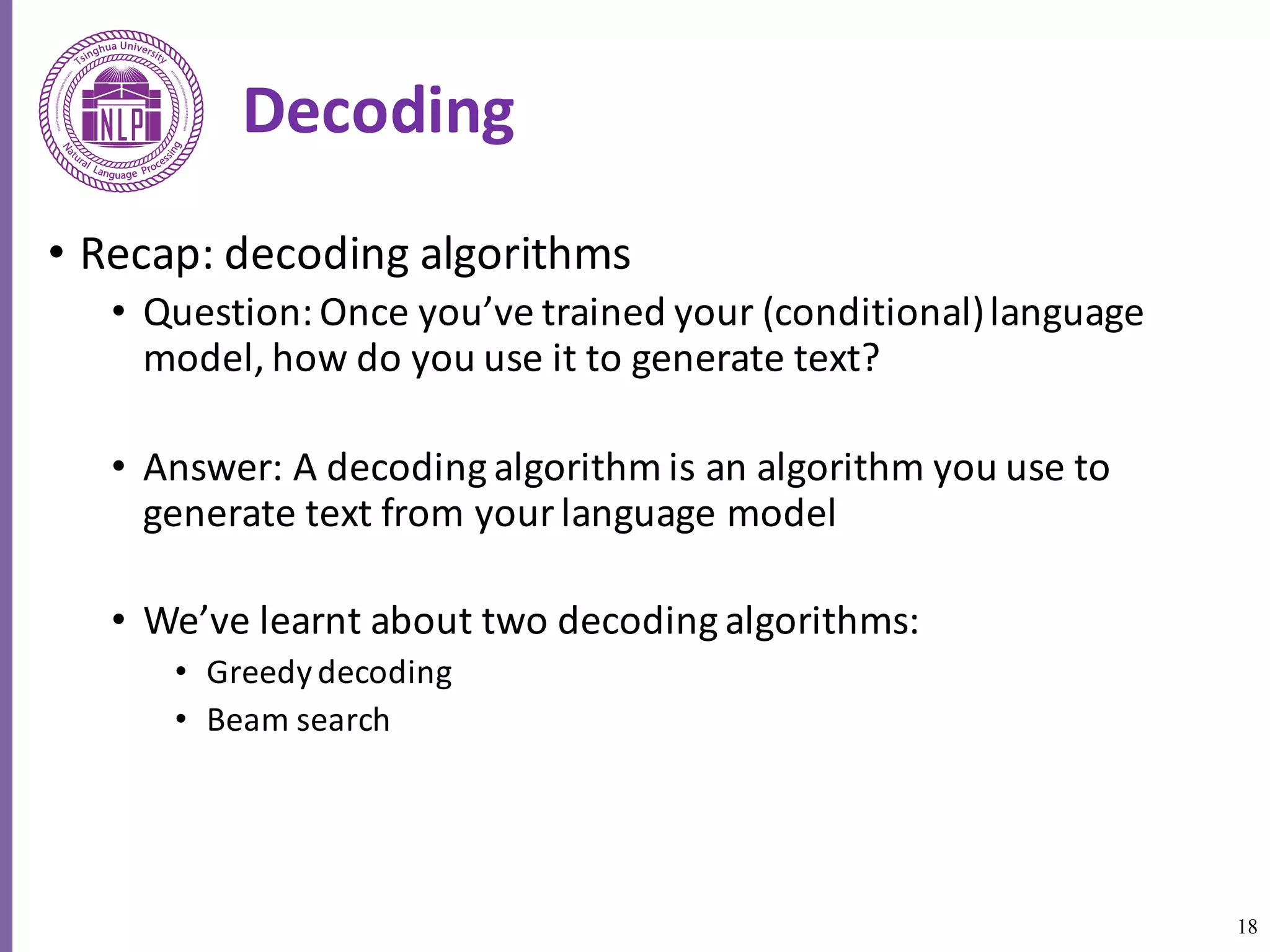 18
Decoding
• Recap:	decoding	algorithms
• Question:	Once	you’ve	trained	your	(conditional)	language	
model,	how	do	you	use	it	to	generate	text?
• Answer:	A	decoding	algorithm	is	an	algorithm	you	use	to	
generate	text	from	your	language	model
• We’ve	learnt	about	two	decoding	algorithms:	
• Greedy	decoding	
• Beam	search
 