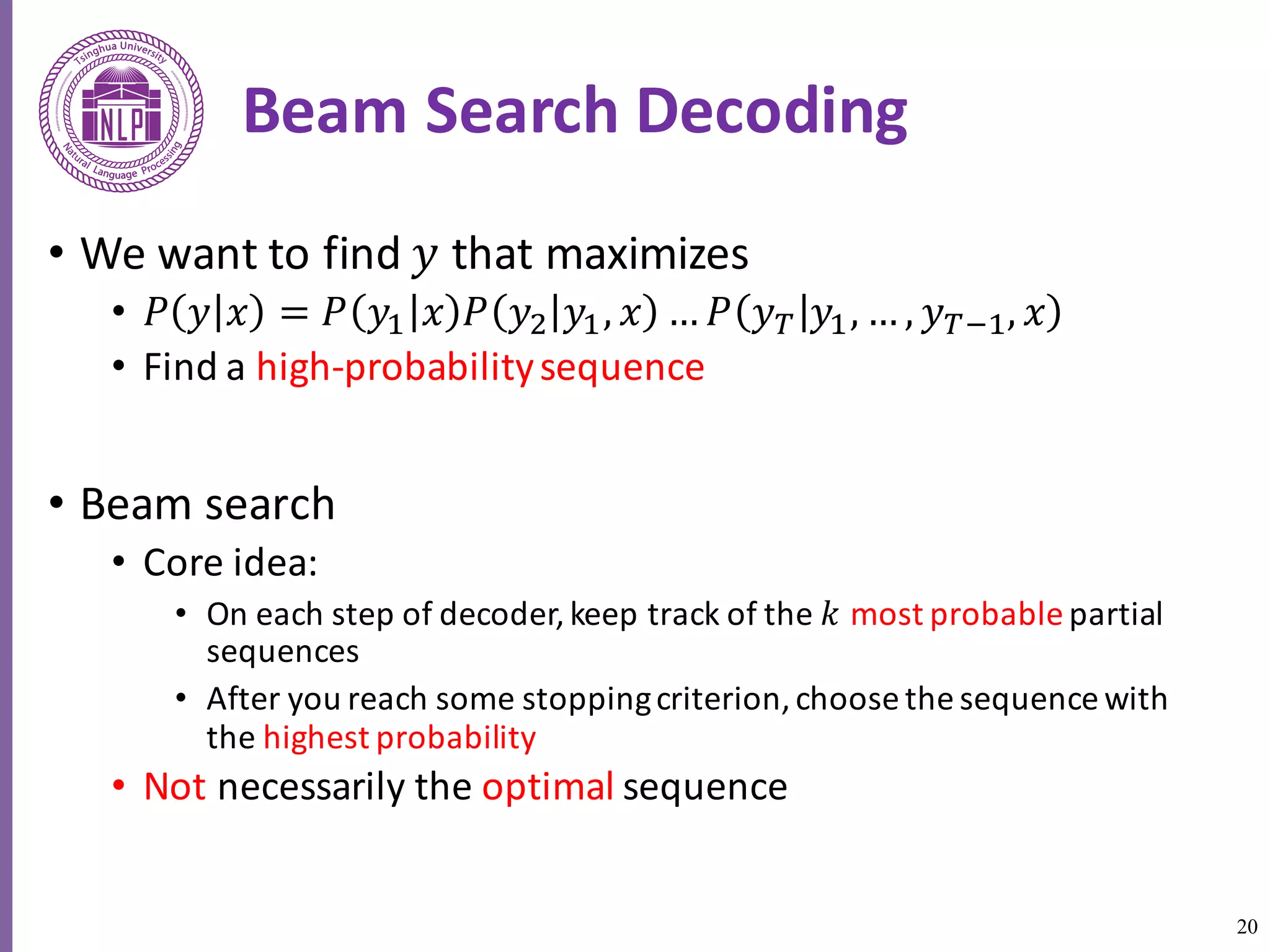 20
Beam	Search	Decoding
• We	want	to	find	𝑦 that	maximizes	
• 𝑃 𝑦 𝑥 = 𝑃 𝑦6 𝑥 𝑃 𝑦8 𝑦6, 𝑥 … 𝑃 𝑦R 𝑦6, … , 𝑦R:6, 𝑥
• Find	a	high-probability	sequence
• Beam	search
• Core	idea:	
• On	each	step	of	decoder,	keep	track	of	the	𝑘 most	probable partial	
sequences
• After	you	reach	some	stopping	criterion,	choose	the	sequence	with	
the	highest	probability
• Not necessarily	the	optimal sequence
 