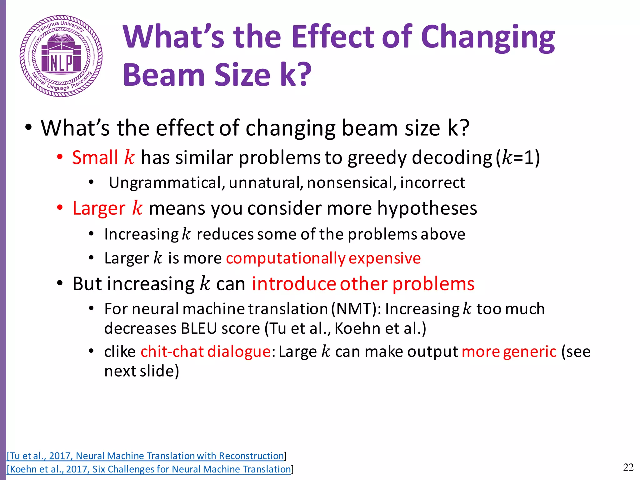 22
What’s	the	Effect	of	Changing	
Beam	Size	k?
• What’s	the	effect	of	changing	beam	size	k?
• Small	𝑘 has	similar	problems	to	greedy	decoding	(𝑘=1)
• Ungrammatical,	unnatural,	nonsensical,	incorrect
• Larger	𝑘 means	you	consider	more	hypotheses
• Increasing	𝑘 reduces	some	of	the	problems	above
• Larger	𝑘 is	more	computationally	expensive
• But	increasing	𝑘 can	introduce	other	problems
• For	neural	machine	translation	(NMT):	Increasing	𝑘 too	much	
decreases	BLEU	score	(Tu et	al.,	Koehn	et	al.)
• clike chit-chat	dialogue:	Large	𝑘 can	make	output	more	generic	(see	
next	slide)
[Tu	et	al.,	2017,	Neural	Machine	Translation	with	Reconstruction]
[Koehn	et	al.,	2017,	Six	Challenges	for	Neural	Machine	Translation]
 