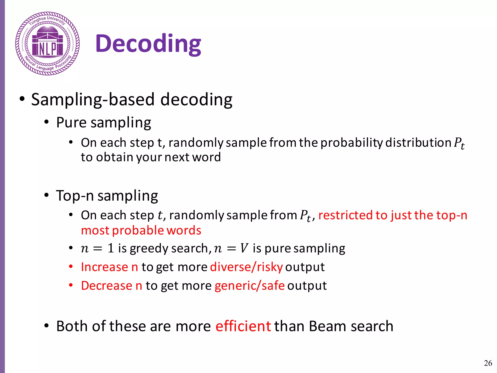 26
Decoding
• Sampling-based	decoding
• Pure	sampling
• On	each	step	t,	randomly	sample	from	the	probability	distribution	𝑃5
to	obtain	your	next	word	
• Top-n	sampling
• On	each	step	𝑡,	randomly	sample	from	𝑃5,	restricted	to	just	the	top-n	
most	probable	words
• 𝑛 = 1 is	greedy	search,	𝑛 = 𝑉 is	pure	sampling
• Increase	n	to	get	more	diverse/riskyoutput
• Decrease	n	to	get	more	generic/safe output
• Both	of	these	are	more	efficient than	Beam	search	
 