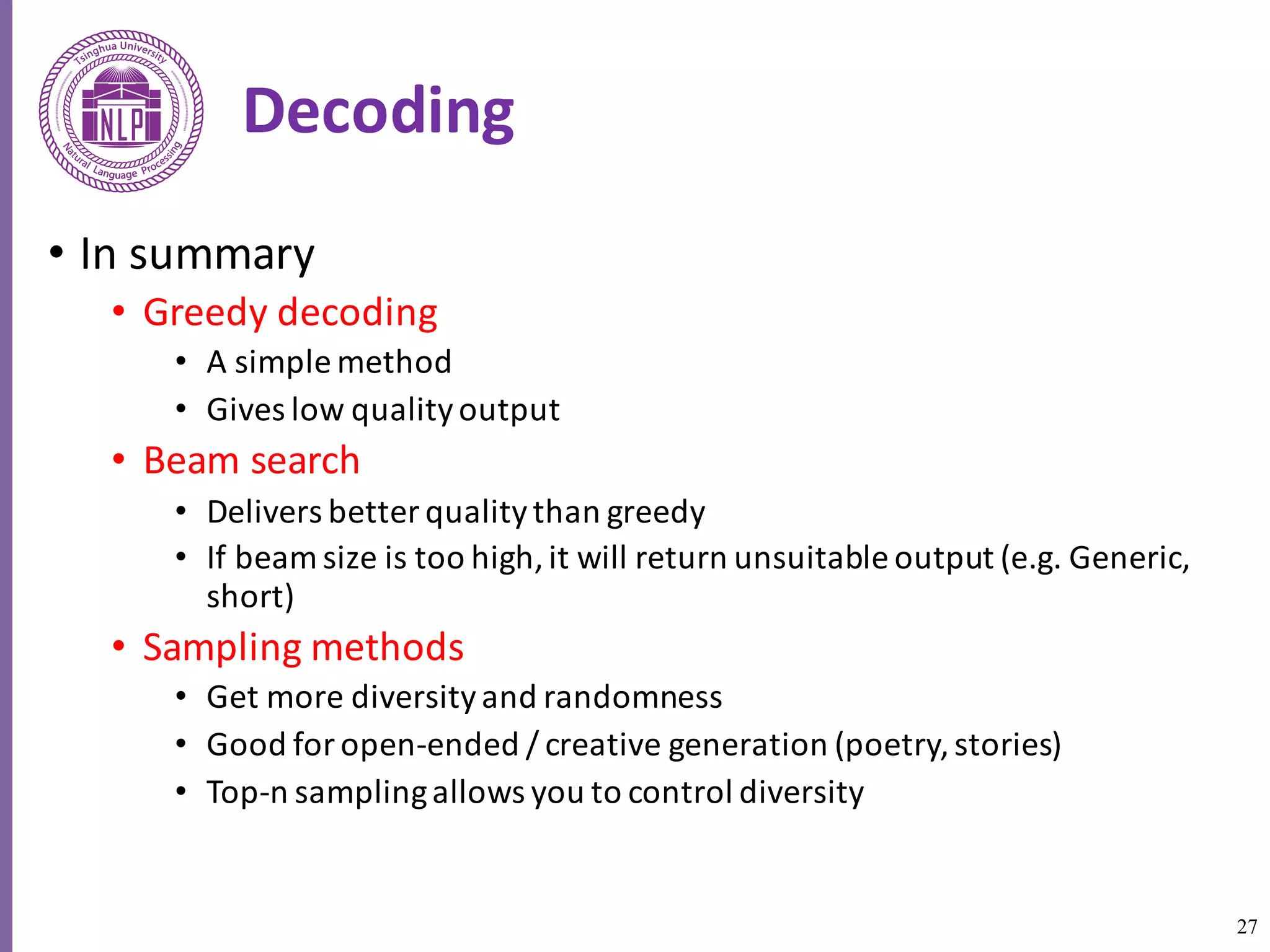 27
Decoding
• In	summary
• Greedy	decoding	
• A	simple	method	
• Gives	low	quality	output
• Beam	search	
• Delivers	better	quality	than	greedy
• If	beam	size	is	too	high,	it	will	return	unsuitable	output	(e.g.	Generic,	
short)
• Sampling	methods	
• Get	more	diversity	and	randomness
• Good	for	open-ended	/	creative	generation	(poetry,	stories)
• Top-n	sampling	allows	you	to	control	diversity
 