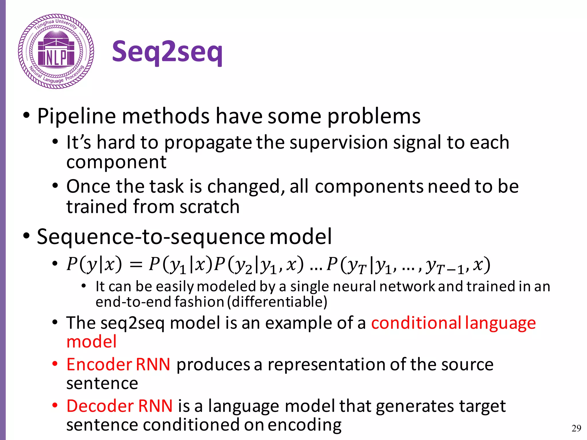 29
Seq2seq
• Pipeline	methods	have	some	problems	
• It’s	hard	to	propagate	the	supervision	signal	to	each	
component	
• Once	the	task	is	changed,	all	components	need	to	be	
trained	from	scratch
• Sequence-to-sequence	model
• 𝑃 𝑦 𝑥 = 𝑃 𝑦6 𝑥 𝑃 𝑦8 𝑦6, 𝑥 … 𝑃(𝑦R|𝑦6, … , 𝑦R:6, 𝑥)
• It	can	be	easily	modeled	by	a	single	neural	network	and	trained	in	an	
end-to-end	fashion	(differentiable)
• The	seq2seq	model	is	an	example	of	a	conditional	language	
model
• Encoder	RNN	produces	a	representation	of	the	source	
sentence
• Decoder	RNN	is	a	language	model	that	generates	target	
sentence	conditioned	on	encoding
 