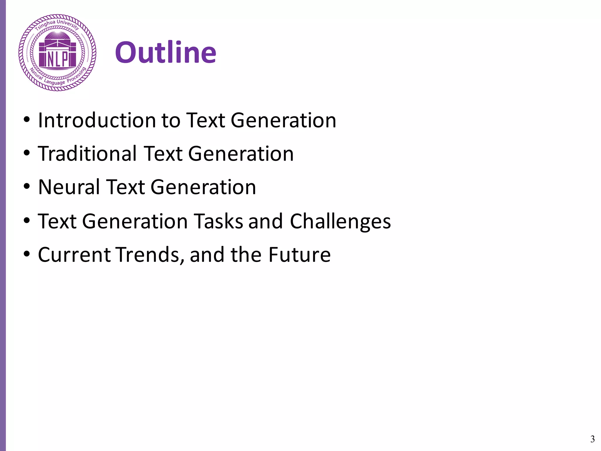 3
Outline
• Introduction	to	Text	Generation
• Traditional	Text	Generation
• Neural	Text	Generation
• Text	Generation	Tasks	and	Challenges
• Current	Trends,	and	the	Future
 