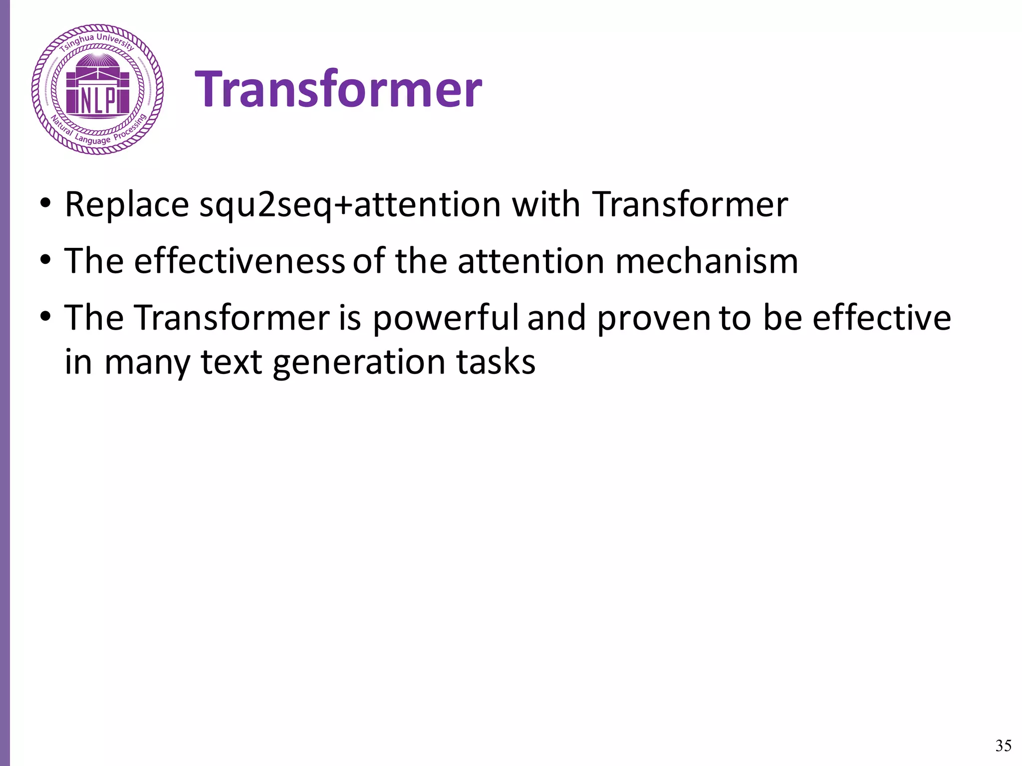 35
Transformer
• Replace	squ2seq+attention	with	Transformer
• The	effectiveness	of	the	attention	mechanism
• The Transformer	is	powerful	and	proven	to	be	effective	
in	many	text	generation	tasks	
 