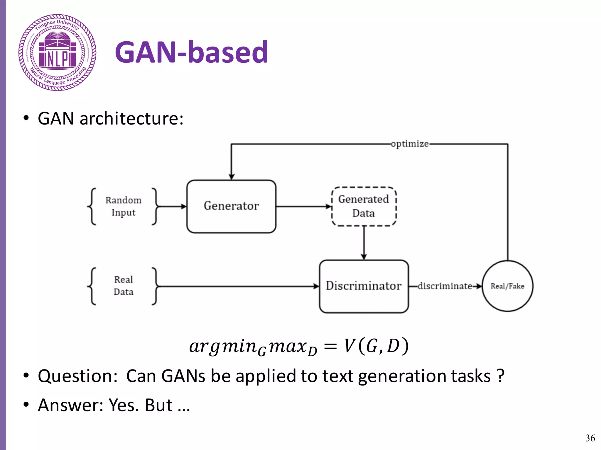36
GAN-based
• GAN	architecture:
𝑎𝑟𝑔𝑚𝑖𝑛] 𝑚𝑎𝑥^ = 𝑉 𝐺, 𝐷
• Question:		Can	GANs	be	applied	to	text	generation	tasks	?	
• Answer:	Yes.	But	…
 