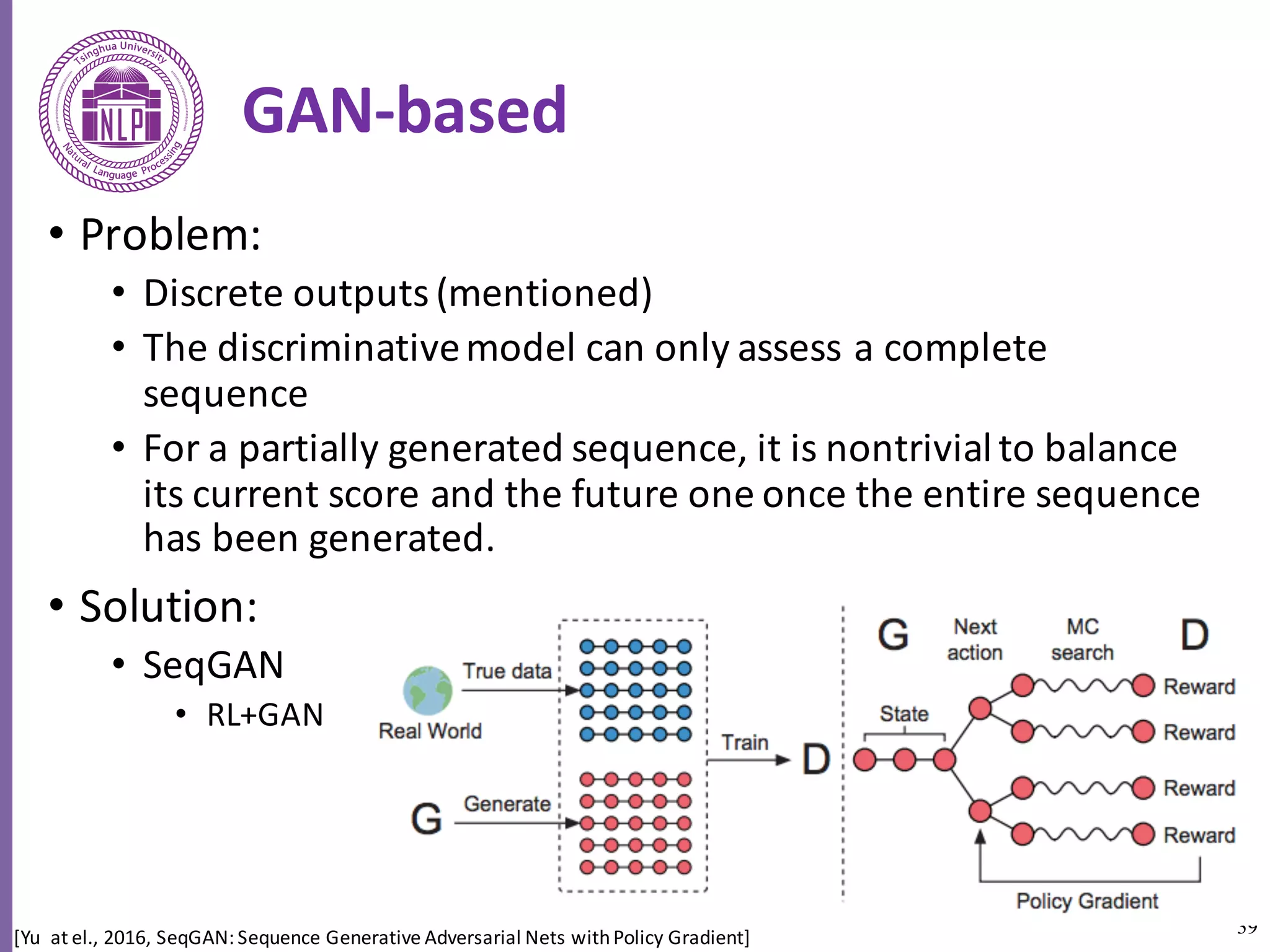 39
GAN-based
• Problem:	
• Discrete	outputs	(mentioned)
• The	discriminative	model	can	only	assess	a	complete	
sequence
• For	a	partially	generated	sequence,	it	is	nontrivial	to	balance	
its	current	score	and	the	future	one	once	the	entire	sequence	
has	been	generated.	
• Solution:
• SeqGAN
• RL+GAN
[Yu		at	el.,	2016,	SeqGAN:	Sequence	Generative	Adversarial	Nets	with	Policy	Gradient]
 