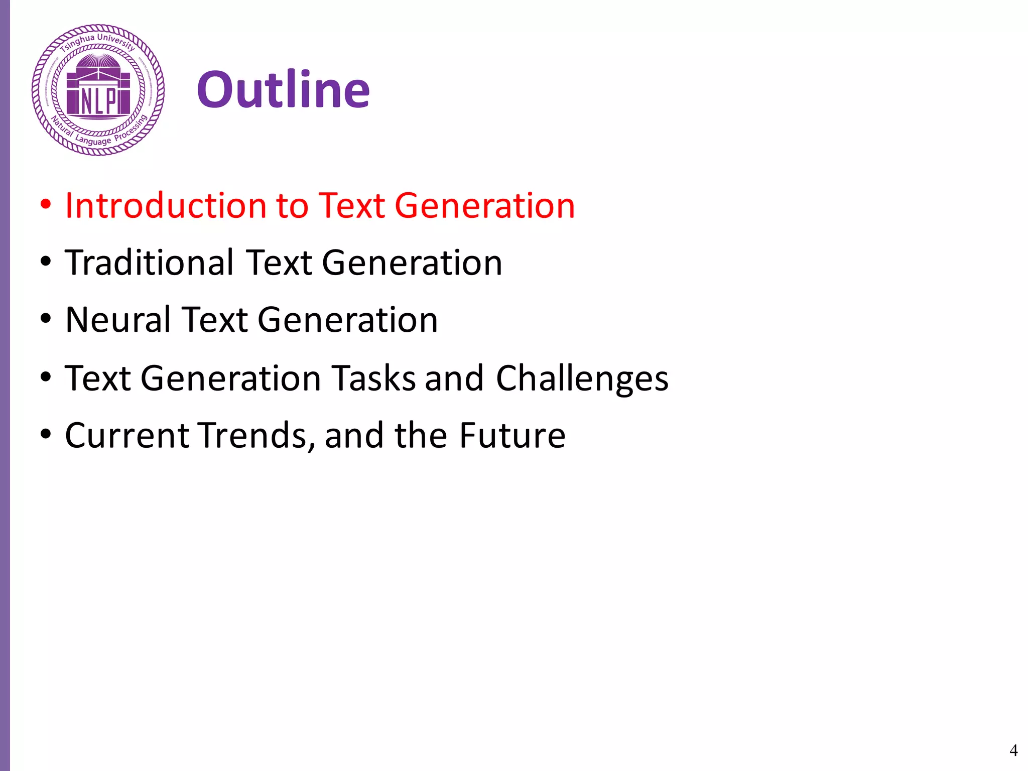 4
Outline
• Introduction	to	Text	Generation
• Traditional	Text	Generation
• Neural	Text	Generation
• Text	Generation	Tasks	and	Challenges
• Current	Trends,	and	the	Future
 