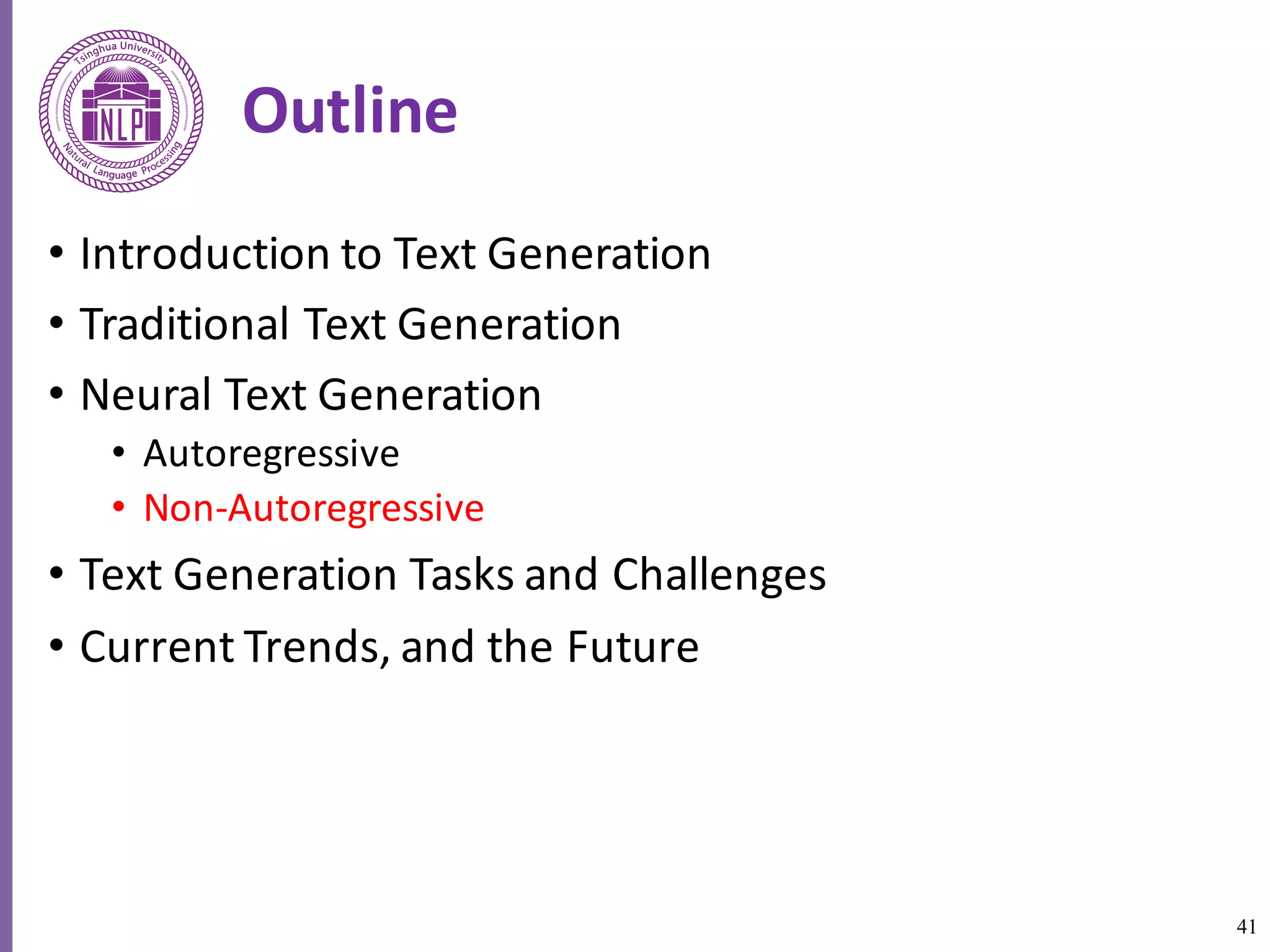 41
Outline
• Introduction	to	Text	Generation
• Traditional	Text	Generation
• Neural	Text	Generation
• Autoregressive
• Non-Autoregressive
• Text	Generation	Tasks	and	Challenges
• Current	Trends,	and	the	Future
 