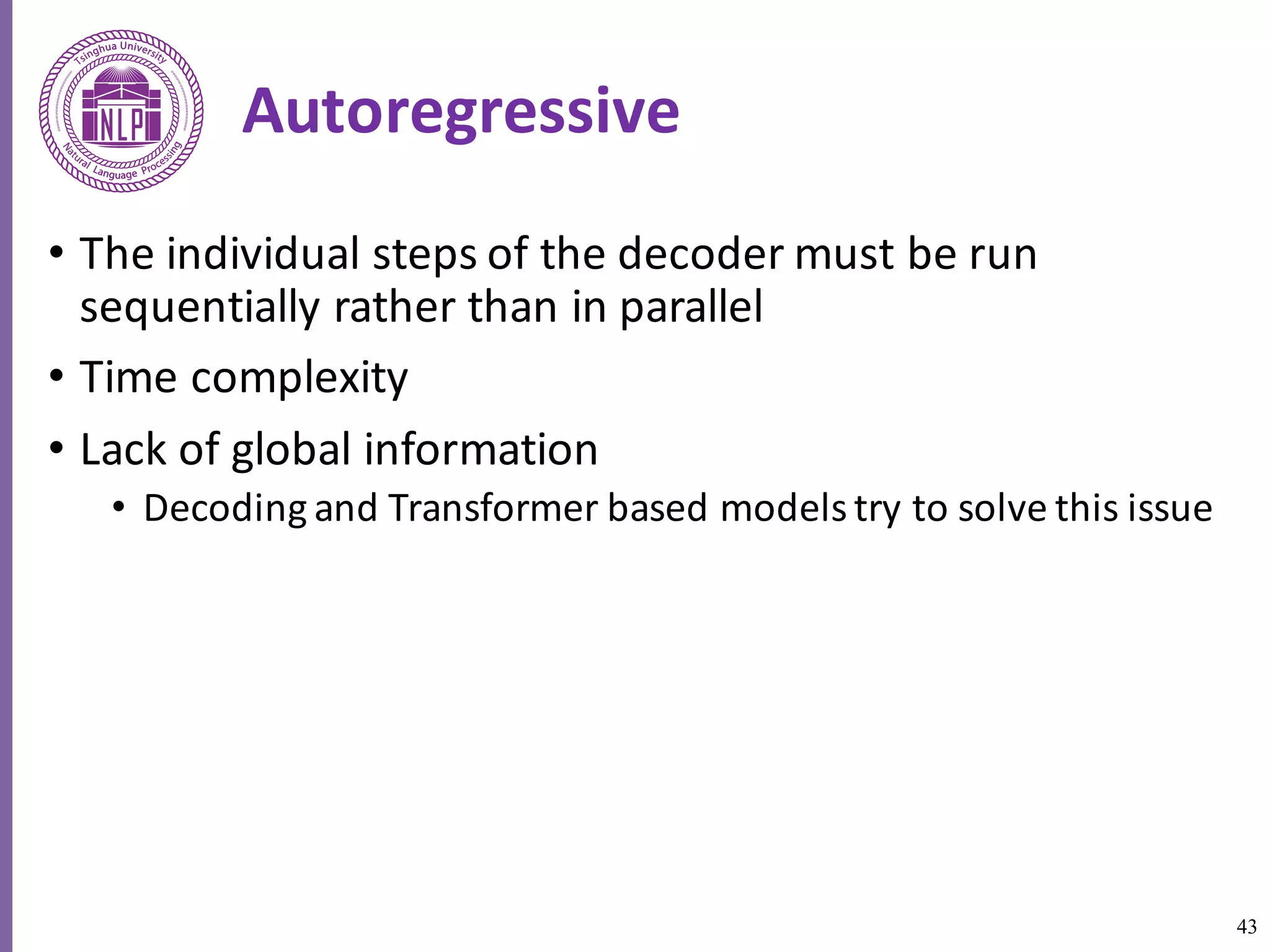 43
Autoregressive
• The	individual	steps	of	the	decoder	must	be	run	
sequentially	rather	than	in	parallel	
• Time	complexity
• Lack	of	global	information
• Decoding	and	Transformer	based	models	try	to	solve	this	issue
 