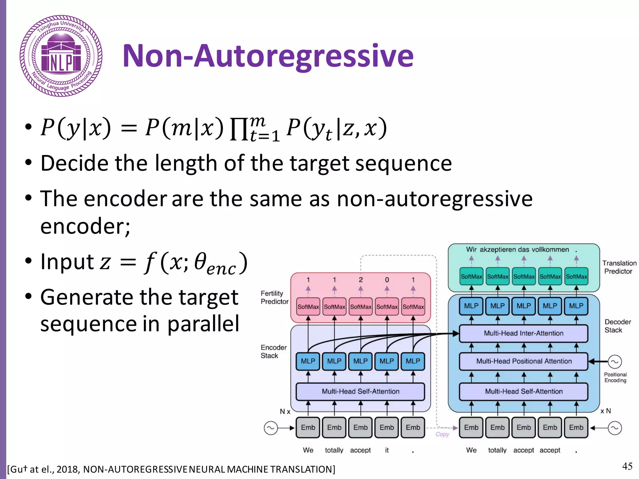 45
Non-Autoregressive
• 𝑃 𝑦 𝑥 = 𝑃 𝑚 𝑥 ∏ 𝑃 𝑦5 𝑧, 𝑥c
5h6
• Decide	the	length	of	the	target	sequence	
• The	encoder	are	the	same	as	non-autoregressive	
encoder;	
• Input	𝑧 = 𝑓(𝑥; 𝜃fag)
• Generate	the	target	
sequence	in	parallel
[Gu†	at	el.,	2018,	NON-AUTOREGRESSIVE	NEURAL	MACHINE	TRANSLATION]	
 