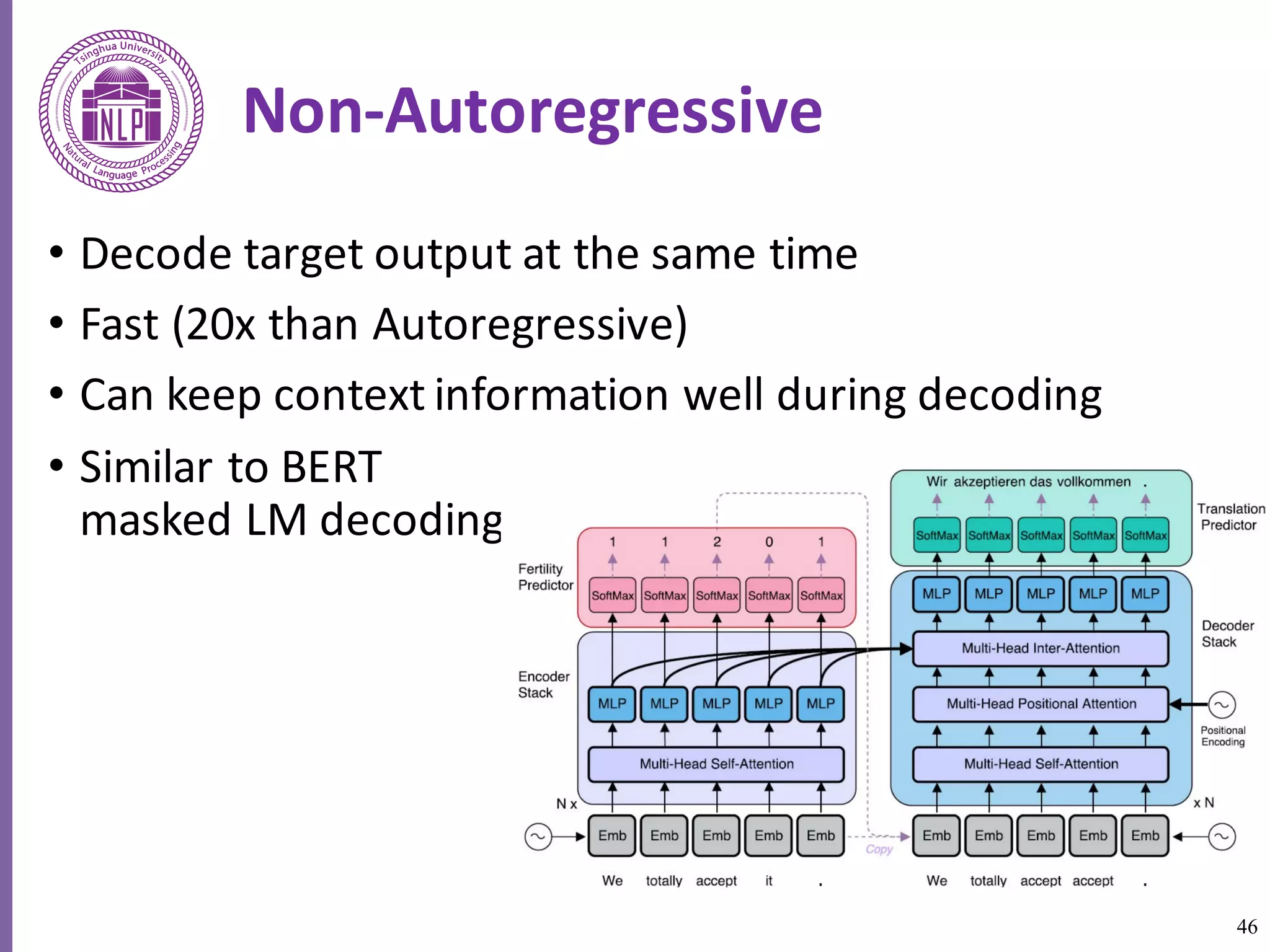 46
Non-Autoregressive
• Decode	target	output	at	the	same	time
• Fast	(20x	than	Autoregressive)
• Can keep	context	information	well	during	decoding
• Similar	to	BERT	
masked	LM	decoding	
 
