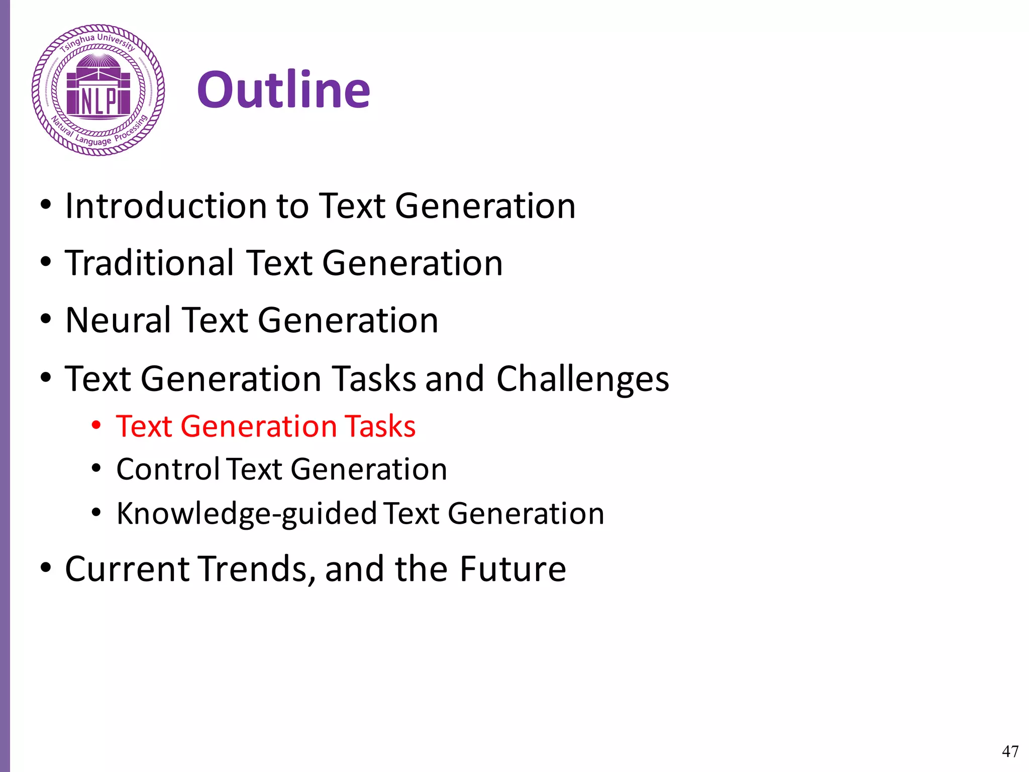 47
Outline
• Introduction	to	Text	Generation
• Traditional	Text	Generation
• Neural	Text	Generation
• Text	Generation	Tasks	and	Challenges
• Text	Generation	Tasks
• Control	Text	Generation
• Knowledge-guided	Text	Generation	
• Current	Trends,	and	the	Future
 