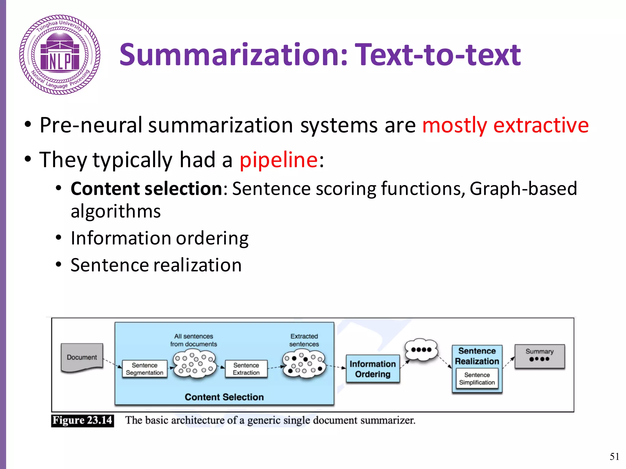 51
Summarization:	Text-to-text	
• Pre-neural	summarization	systems	are	mostly	extractive	
• They	typically	had	a	pipeline:
• Content	selection:	Sentence	scoring	functions,	Graph-based	
algorithms	
• Information	ordering
• Sentence	realization
 