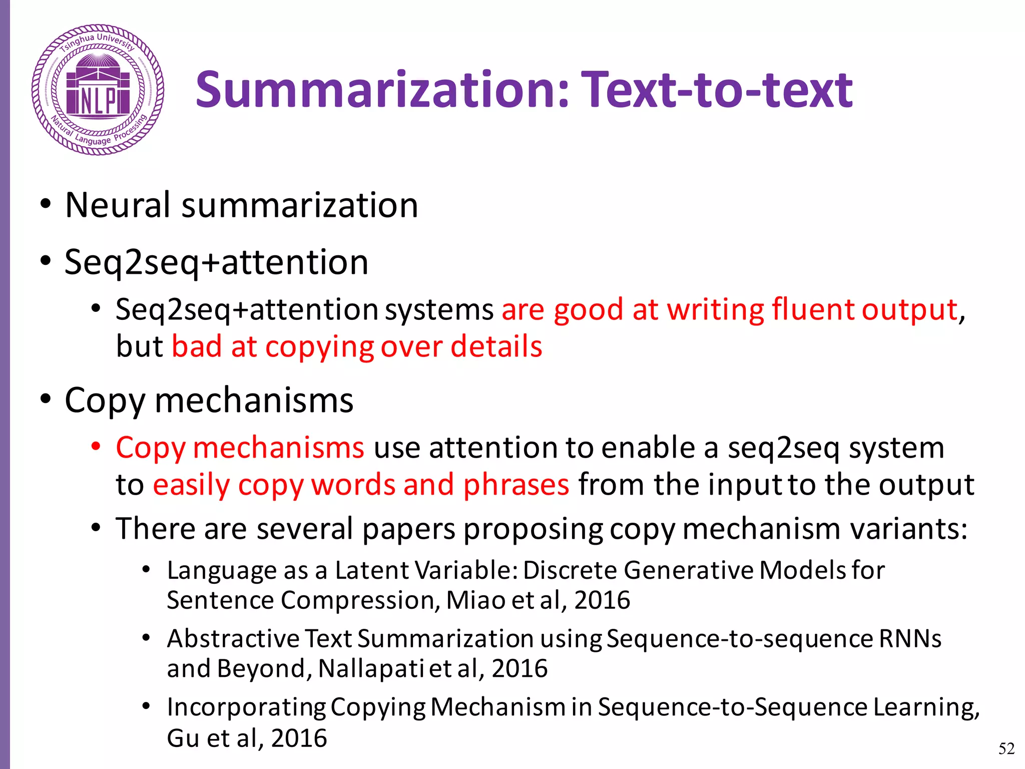 52
Summarization:	Text-to-text
• Neural	summarization
• Seq2seq+attention	
• Seq2seq+attention	systems	are	good	at	writing	fluent	output,	
but	bad	at	copying	over	details	
• Copy	mechanisms
• Copy	mechanisms	use	attention	to	enable	a	seq2seq	system	
to	easily	copy	words	and	phrases	from	the	input	to	the	output
• There	are	several	papers	proposing	copy	mechanism	variants:	
• Language	as	a	Latent	Variable:	Discrete	Generative	Models	for	
Sentence	Compression,	Miao	et	al,	2016	
• Abstractive	Text	Summarization	using	Sequence-to-sequence	RNNs	
and	Beyond,	Nallapatiet	al,	2016	
• Incorporating	Copying	Mechanism	in	Sequence-to-Sequence	Learning,	
Gu et	al,	2016
 