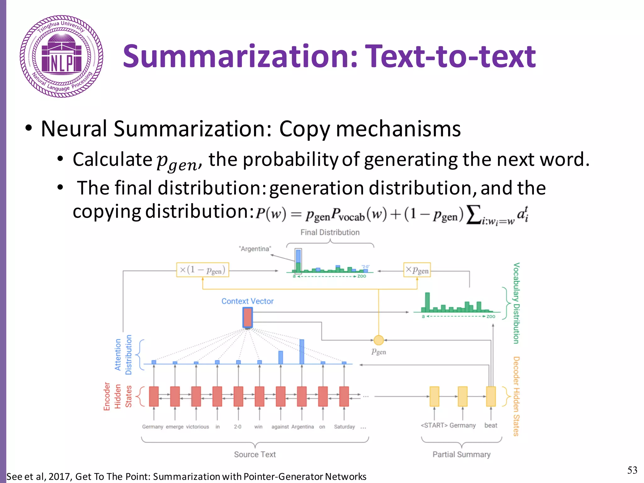 53
Summarization:	Text-to-text	
• Neural	Summarization:	Copy	mechanisms
• Calculate	𝑝lfa,	the	probability	of	generating the	next	word.
• The	final	distribution:	generation	distribution,	and	the	
copying	distribution:	
See	et	al,	2017,	Get	To	The	Point:	Summarization	with	Pointer-Generator	Networks
 