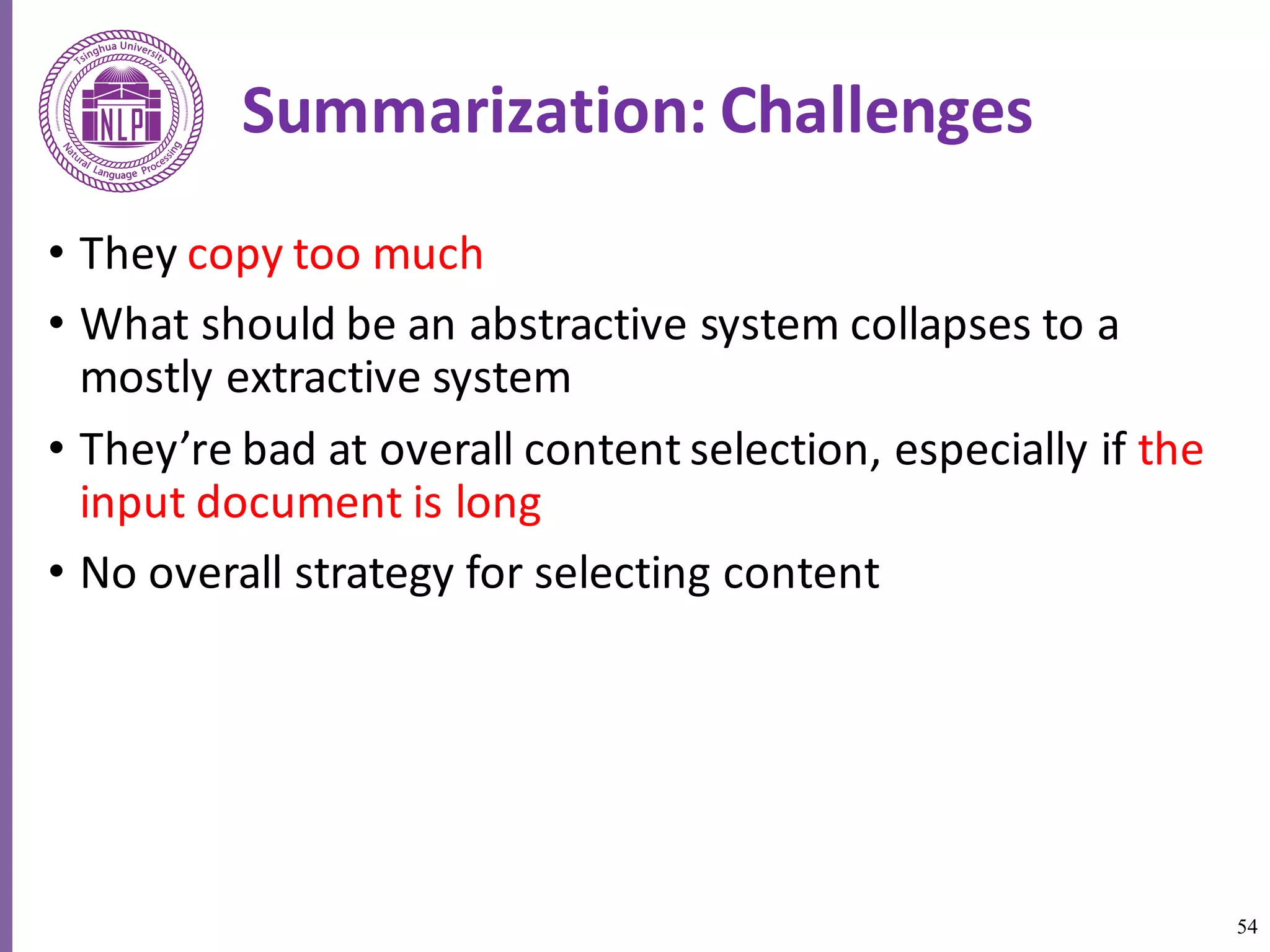 54
Summarization:	Challenges
• They	copy	too	much
• What	should	be	an	abstractive	system	collapses	to	a	
mostly	extractive	system
• They’re	bad	at	overall	content	selection,	especially	if	the	
input	document	is	long
• No	overall	strategy	for	selecting	content
 