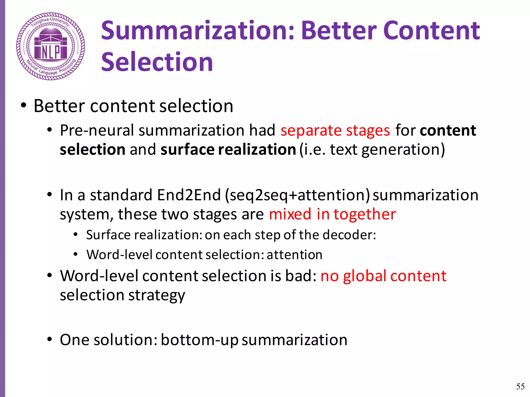 55
Summarization:	Better	Content	
Selection	
• Better	content	selection	
• Pre-neural	summarization	had	separate	stages	for	content	
selection	and	surface	realization	(i.e.	text	generation)	
• In	a	standard	End2End	(seq2seq+attention)	summarization	
system,	these	two	stages	are	mixed	in	together	
• Surface	realization:	on	each	step	of	the	decoder:	
• Word-level	content	selection:	attention
• Word-level	content	selection	is	bad:	no	global content	
selection	strategy	
• One	solution:	bottom-up	summarization	
 
