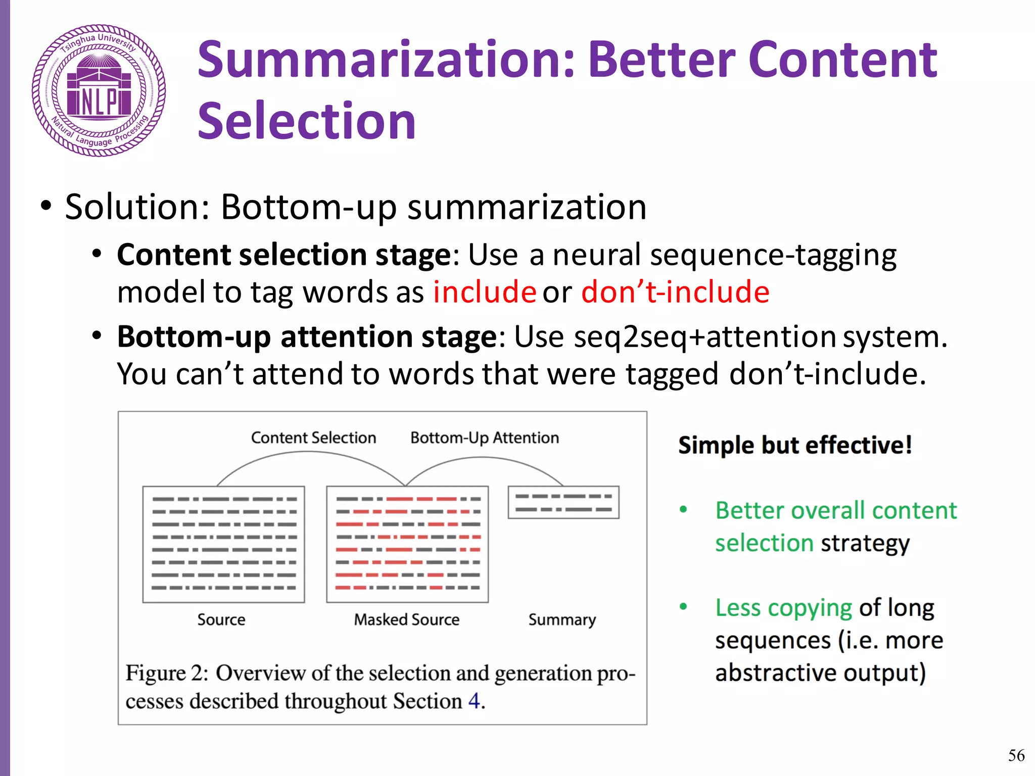 56
Summarization:	Better	Content	
Selection
• Solution:	Bottom-up	summarization	
• Content	selection	stage:	Use	a	neural	sequence-tagging	
model	to	tag	words	as	includeor	don’t-include
• Bottom-up	attention	stage:	Use	seq2seq+attention	system.	
You	can’t	attend	to	words	that	were	tagged	don’t-include.
(apply	a	mask)	
 