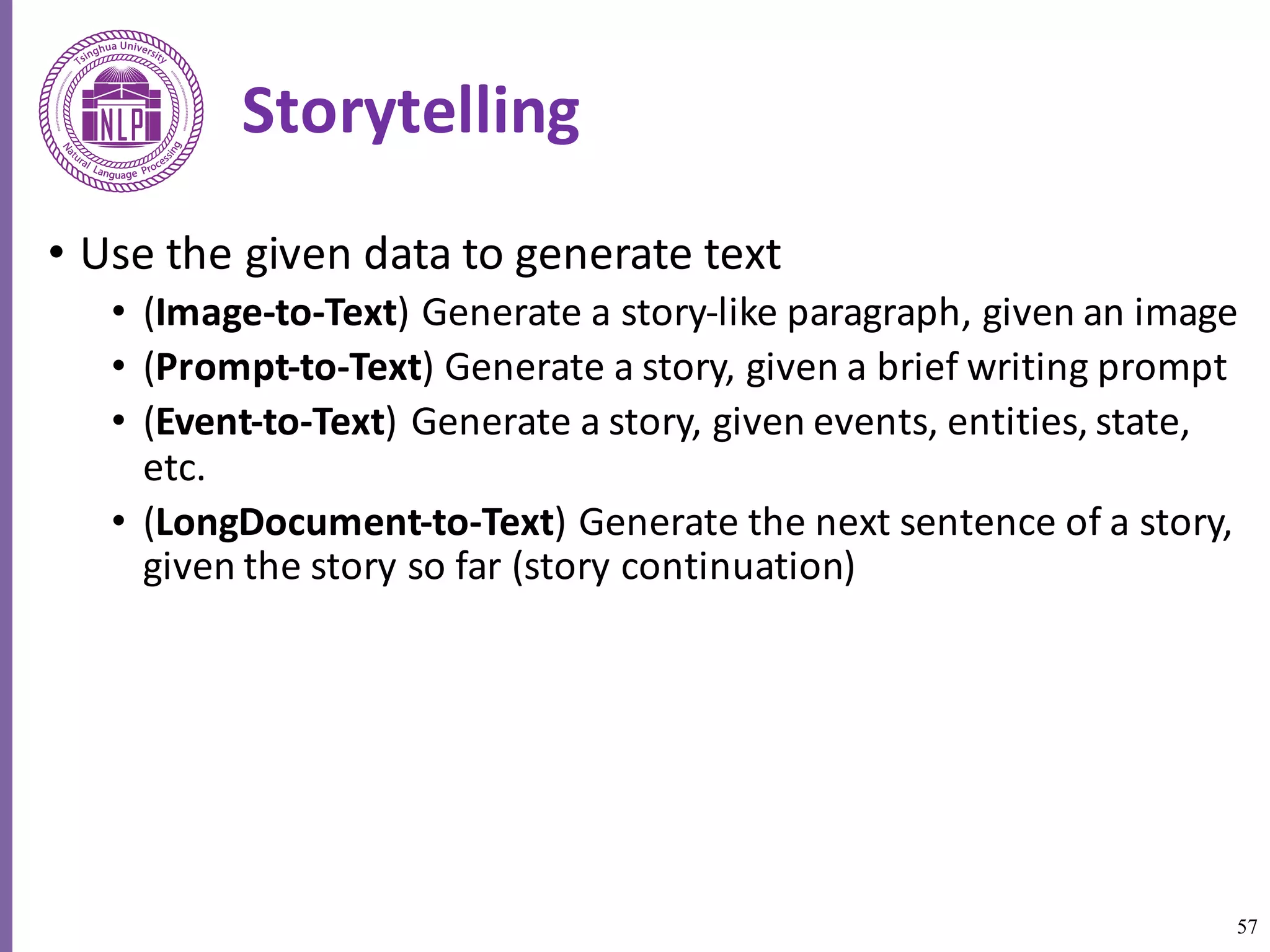 57
Storytelling
• Use	the given	data	to	generate	text
• (Image-to-Text)	Generate	a	story-like	paragraph,	given	an	image	
• (Prompt-to-Text)	Generate	a	story,	given	a	brief	writing	prompt
• (Event-to-Text)	Generate	a	story,	given	events,	entities,	state,	
etc.		
• (LongDocument-to-Text)	Generate	the	next	sentence	of	a	story,	
given	the	story	so	far	(story	continuation)
 