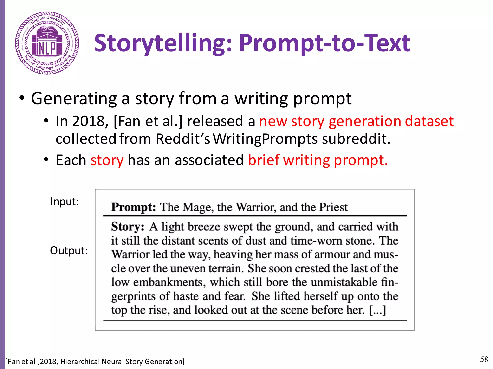 58
Storytelling:	Prompt-to-Text
• Generating	a	story	from	a	writing	prompt	
• In	2018,	[Fan	et	al.]	released	a	new	story	generation	dataset	
collected	from	Reddit’s	WritingPrompts subreddit.	
• Each	story has	an	associated	brief	writing	prompt.	
[Fan	et	al	,2018,	Hierarchical	Neural	Story	Generation]
Input:
Output:
 