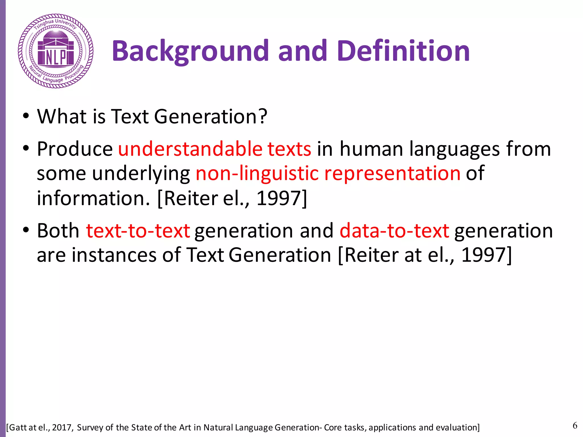 6
Background	and	Definition
• What	is	Text	Generation?	
• Produce	understandable	texts	in	human	languages	from	
some	underlying	non-linguistic	representation	of	
information.	[Reiter	el.,	1997]	
• Both	text-to-text generation	and	data-to-text generation	
are	instances	of	Text	Generation	[Reiter at el.,	1997]	
[Gatt at	el.,	2017,	Survey	of	the	State	of	the	Art	in	Natural	Language	Generation- Core	tasks,	applications	and	evaluation]
 