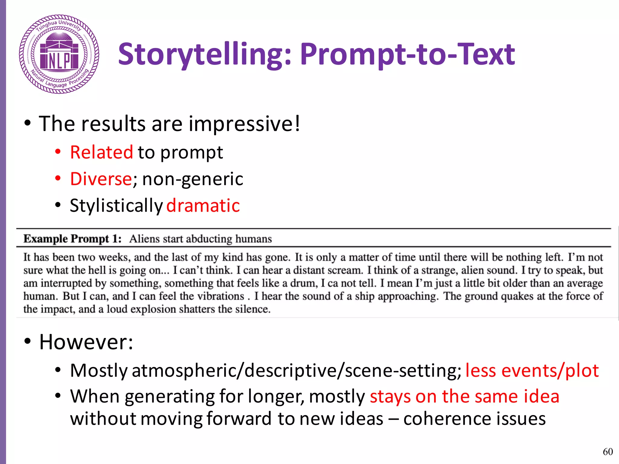60
Storytelling:	Prompt-to-Text
• The	results	are	impressive!	
• Related to	prompt	
• Diverse;	non-generic	
• Stylistically	dramatic	
• However:	
• Mostly	atmospheric/descriptive/scene-setting;	less	events/plot	
• When	generating	for	longer,	mostly	stays	on	the	same	idea	
without	moving	forward	to	new	ideas	– coherence	issues	
 