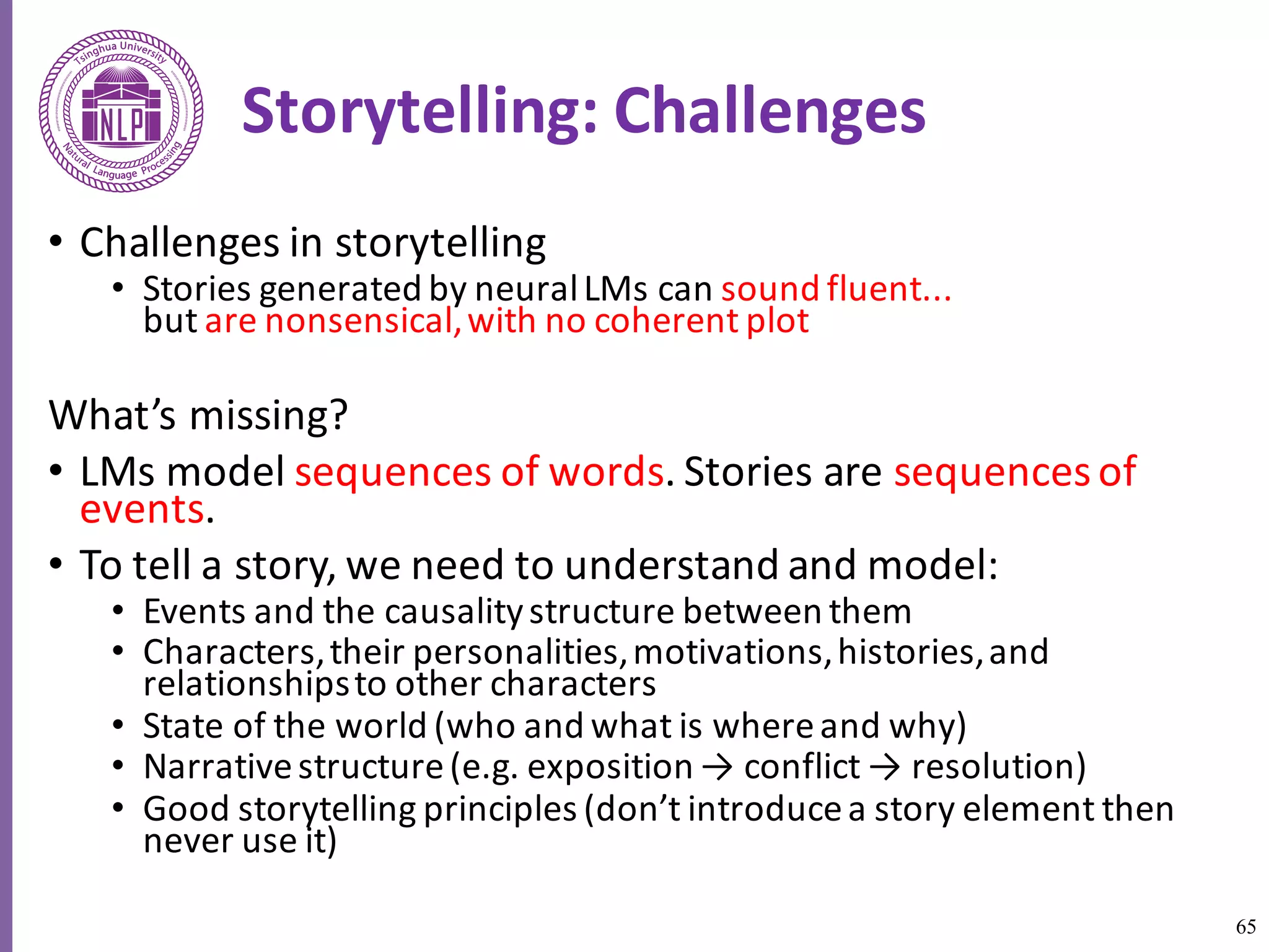 65
Storytelling:	Challenges
• Challenges	in	storytelling	
• Stories	generated	by	neural	LMs	can	sound	fluent...
but	are	nonsensical,	with	no	coherent	plot	
What’s	missing?	
• LMs	model	sequences	of	words.	Stories	are	sequences	of	
events.	
• To	tell	a	story,	we	need	to	understand	and	model:	
• Events	and	the	causality	structure	between	them	
• Characters,	their	personalities,	motivations,	histories,	and	
relationships	to	other	characters	
• State	of	the	world	(who	and	what	is	where	and	why)	
• Narrative	structure	(e.g.	exposition	→	conflict	→	resolution)	
• Good	storytelling	principles	(don’t	introduce	a	story	element	then	
never	use	it)	
 