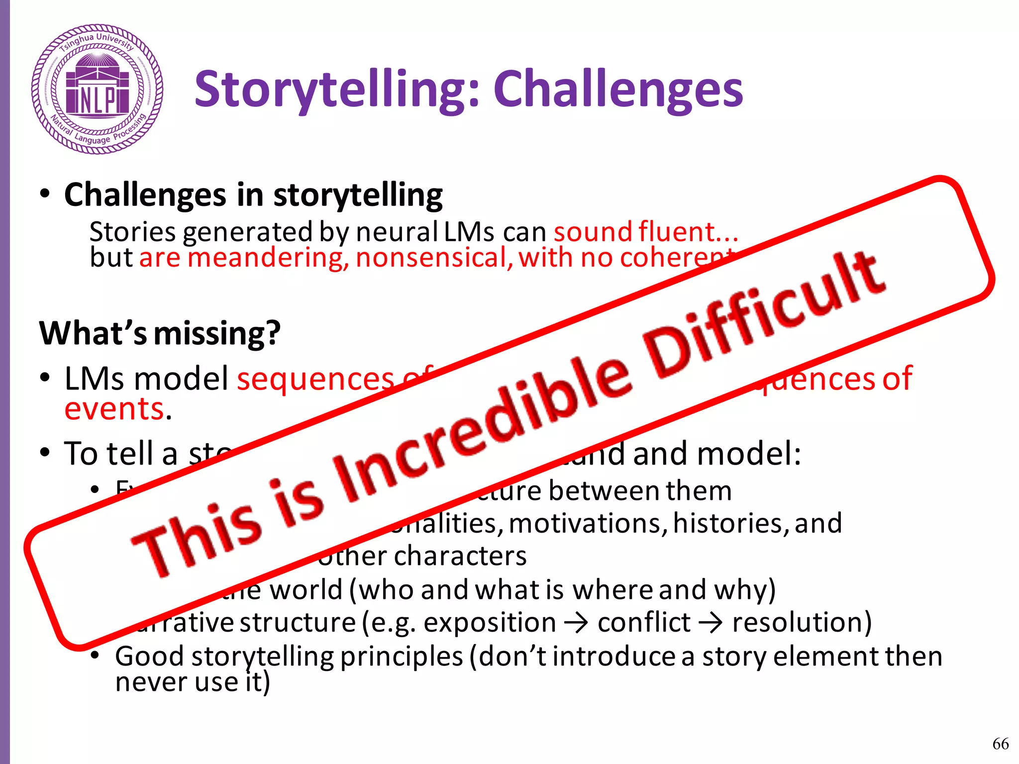 66
Storytelling:	Challenges
• Challenges	in	storytelling	
Stories	generated	by	neural	LMs	can	sound	fluent...
but	are	meandering,	nonsensical,	with	no	coherent	plot	
What’s	missing?	
• LMs	model	sequences	of	words.	Stories	are	sequences	of	
events.	
• To	tell	a	story,	we	need	to	understand	and	model:	
• Events	and	the	causality	structure	between	them	
• Characters,	their	personalities,	motivations,	histories,	and	
• relationships	to	other	characters	
• State	of	the	world	(who	and	what	is	where	and	why)	
• Narrative	structure	(e.g.	exposition	→	conflict	→	resolution)	
• Good	storytelling	principles	(don’t	introduce	a	story	element	then	
never	use	it)	
 