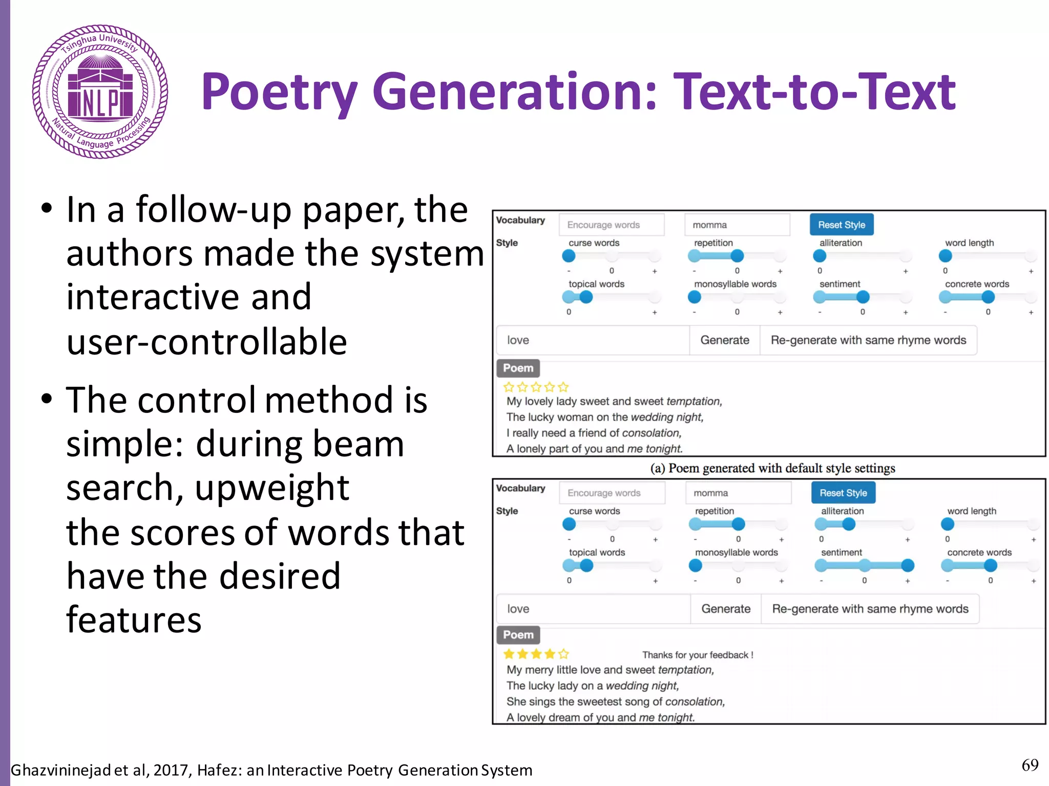 69
Poetry	Generation:	Text-to-Text	
• In	a	follow-up	paper,	the	
authors	made	the	system
interactive	and	
user-controllable	
• The	control	method	is	
simple:	during	beam	
search,	upweight
the	scores	of	words	that	
have	the	desired	
features	
Ghazvininejadet	al,	2017,	Hafez:	an	Interactive	Poetry	Generation	System
 