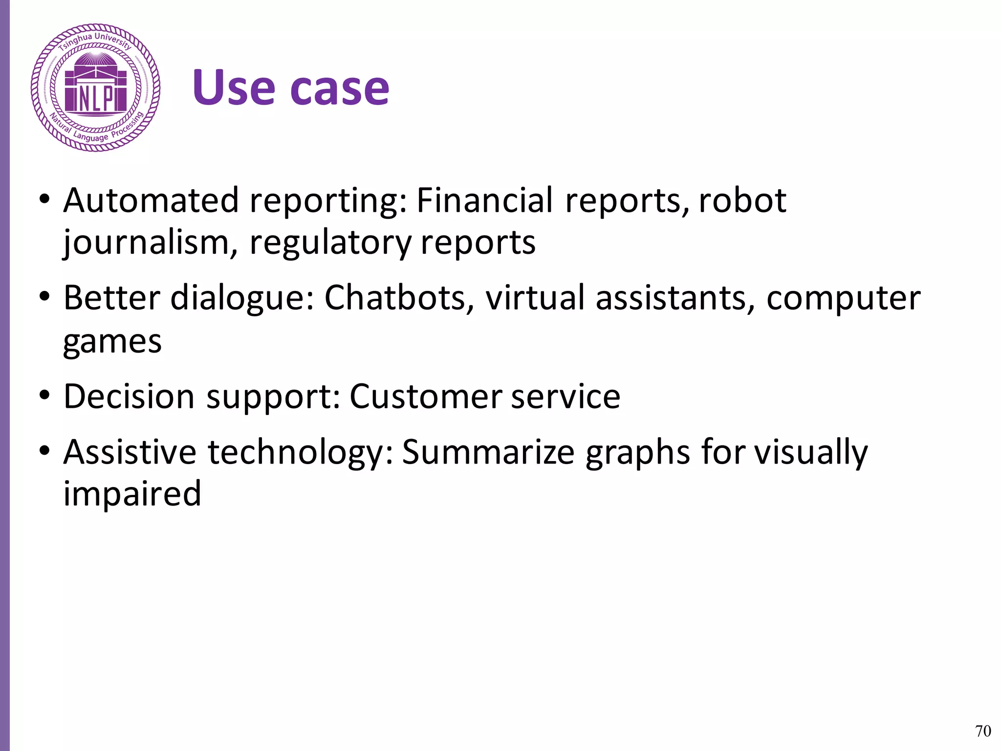 70
Use	case	
• Automated	reporting:	Financial	reports,	robot	
journalism,	regulatory	reports
• Better	dialogue:	Chatbots,	virtual	assistants,	computer	
games
• Decision	support:	Customer	service
• Assistive	technology:	Summarize	graphs	for	visually	
impaired	
 