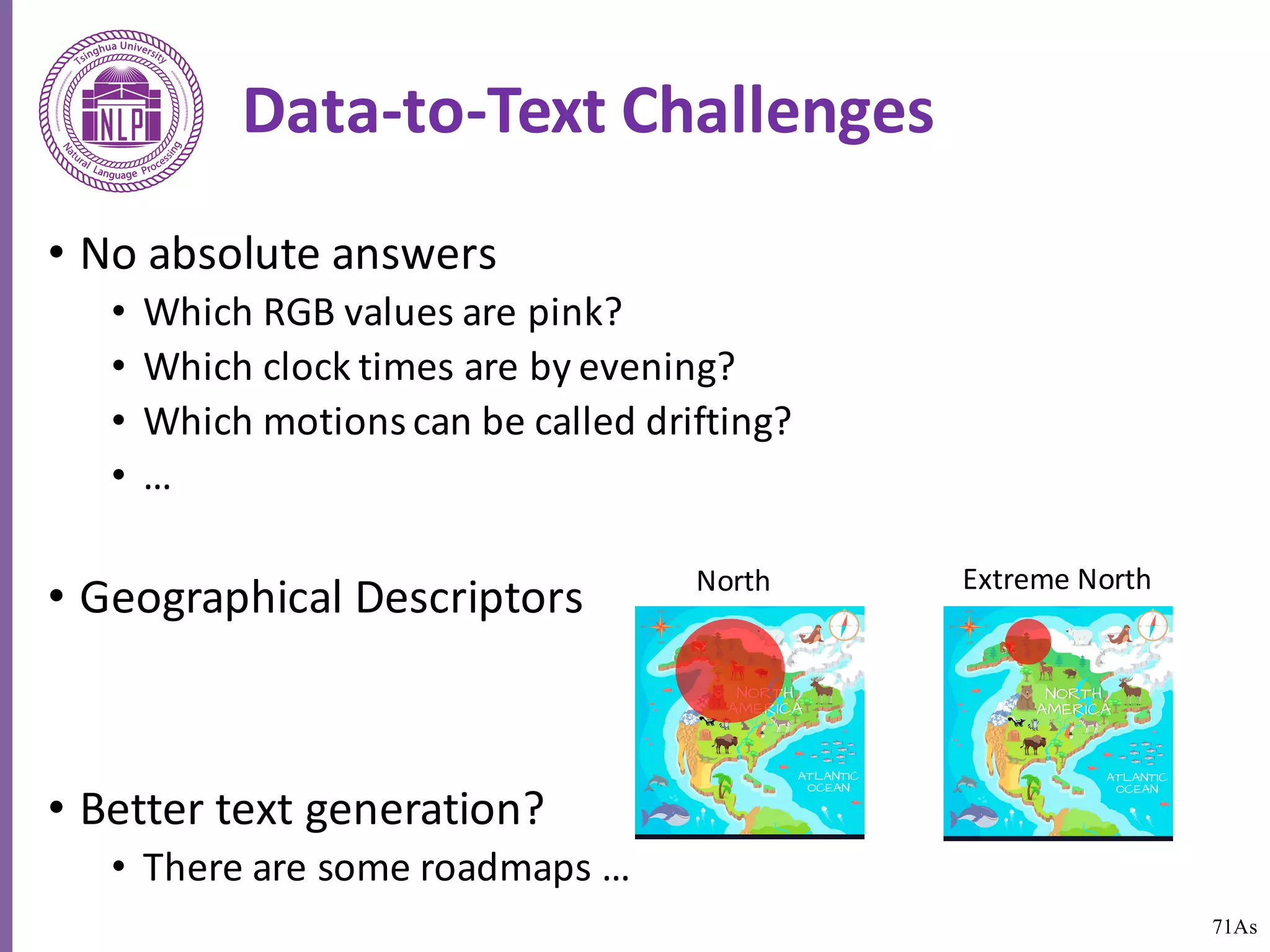71As
Data-to-Text	Challenges
• No	absolute	answers
• Which	RGB	values	are	pink?
• Which	clock	times	are	by	evening?
• Which	motions	can	be	called	drifting?
• …
• Geographical	Descriptors
• Better	text	generation?
• There	are	some	roadmaps	…
North Extreme	North
 