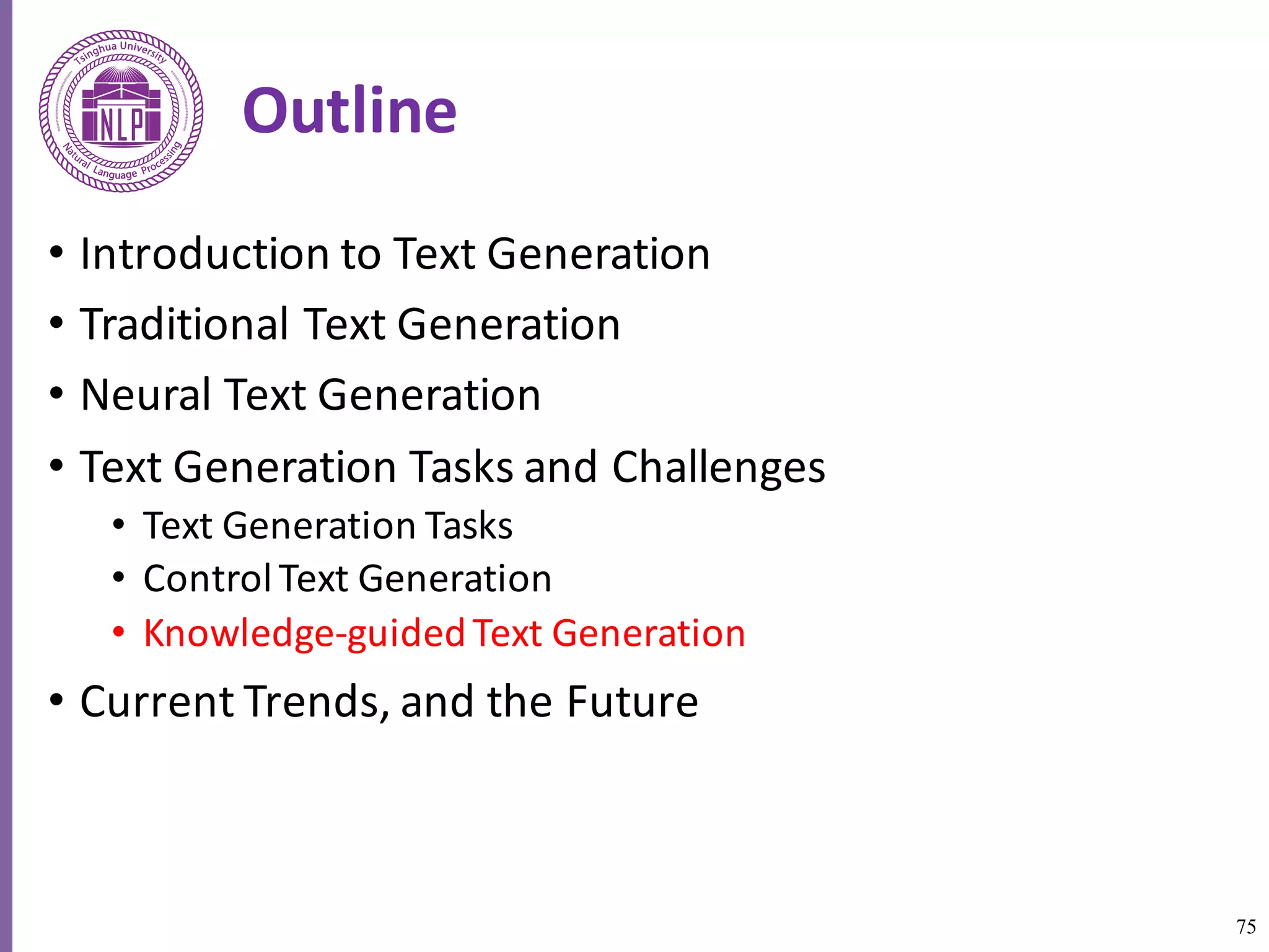 75
Outline
• Introduction	to	Text	Generation
• Traditional	Text	Generation
• Neural	Text	Generation
• Text	Generation	Tasks	and	Challenges
• Text	Generation	Tasks
• Control	Text	Generation
• Knowledge-guided	Text	Generation	
• Current	Trends,	and	the	Future
 