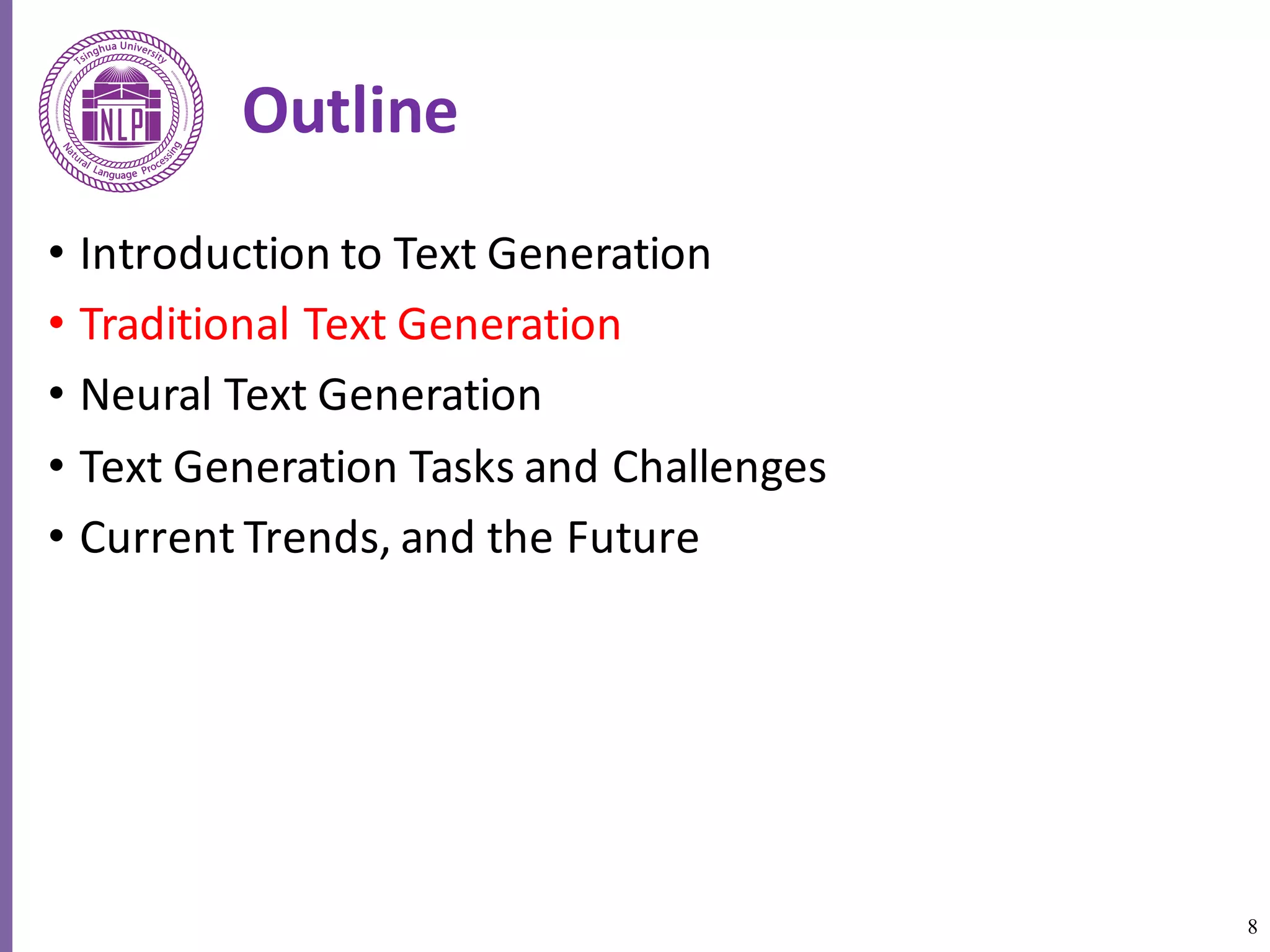 8
Outline
• Introduction	to	Text	Generation
• Traditional	Text	Generation
• Neural	Text	Generation
• Text	Generation	Tasks	and	Challenges
• Current	Trends,	and	the	Future
 