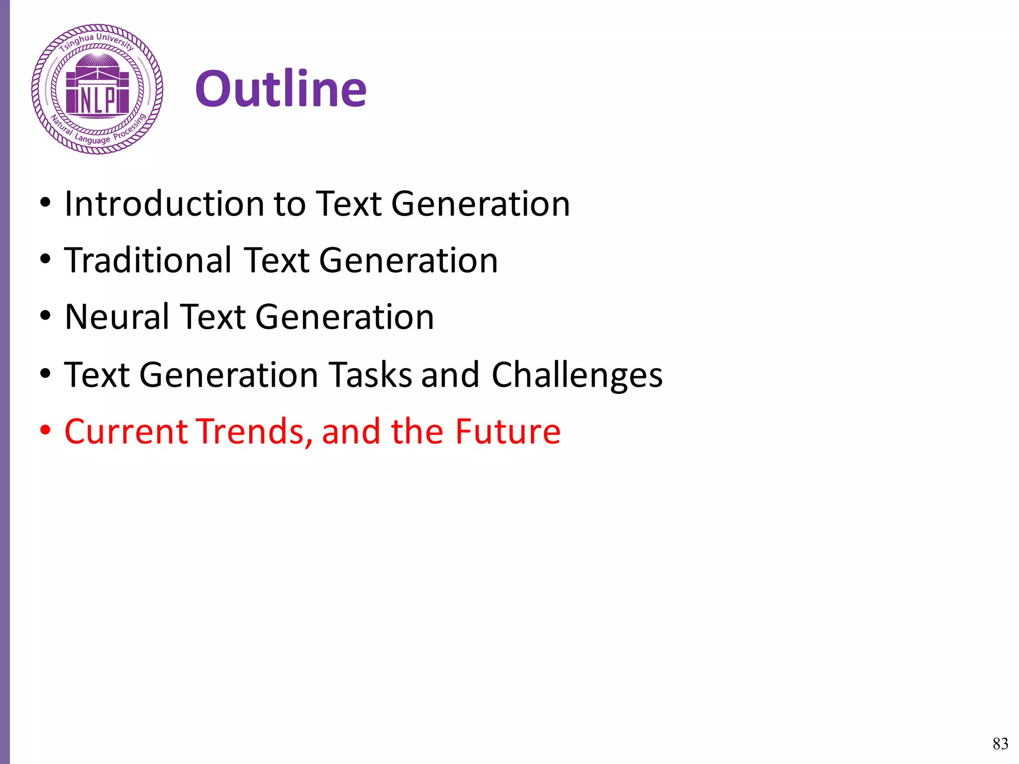 83
Outline
• Introduction	to	Text	Generation
• Traditional	Text	Generation
• Neural	Text	Generation
• Text	Generation	Tasks	and	Challenges
• Current	Trends,	and	the	Future
 