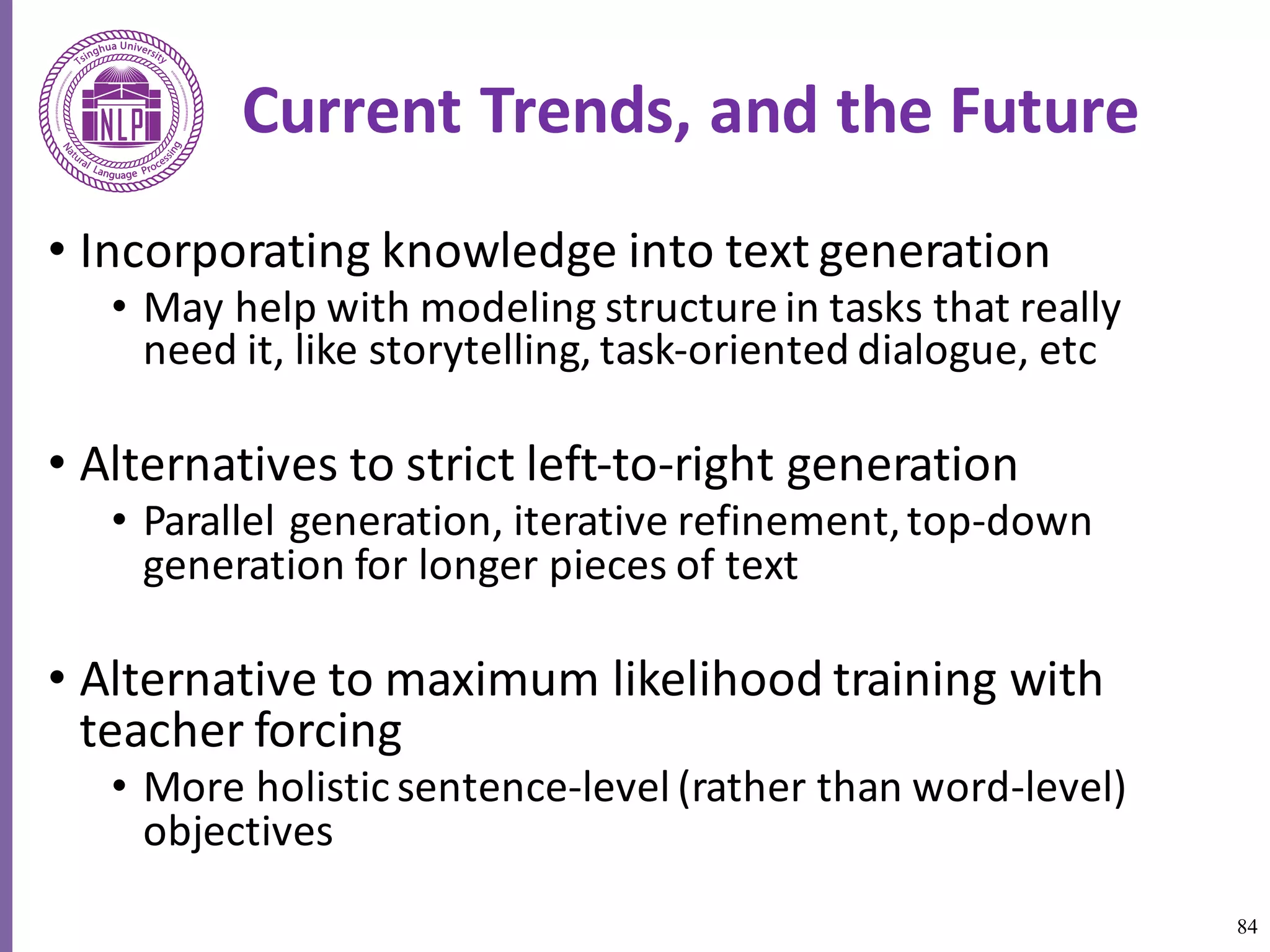 84
Current	Trends,	and	the	Future
• Incorporating	knowledge	into	text	generation
• May	help	with	modeling	structure	in	tasks	that	really	
need	it,	like	storytelling,	task-oriented	dialogue,	etc
• Alternatives	to	strict	left-to-right	generation
• Parallel	generation,	iterative	refinement,	top-down	
generation	for	longer	pieces	of	text	
• Alternative	to	maximum	likelihood	training	with	
teacher	forcing	
• More	holistic	sentence-level	(rather	than	word-level)	
objectives	
 