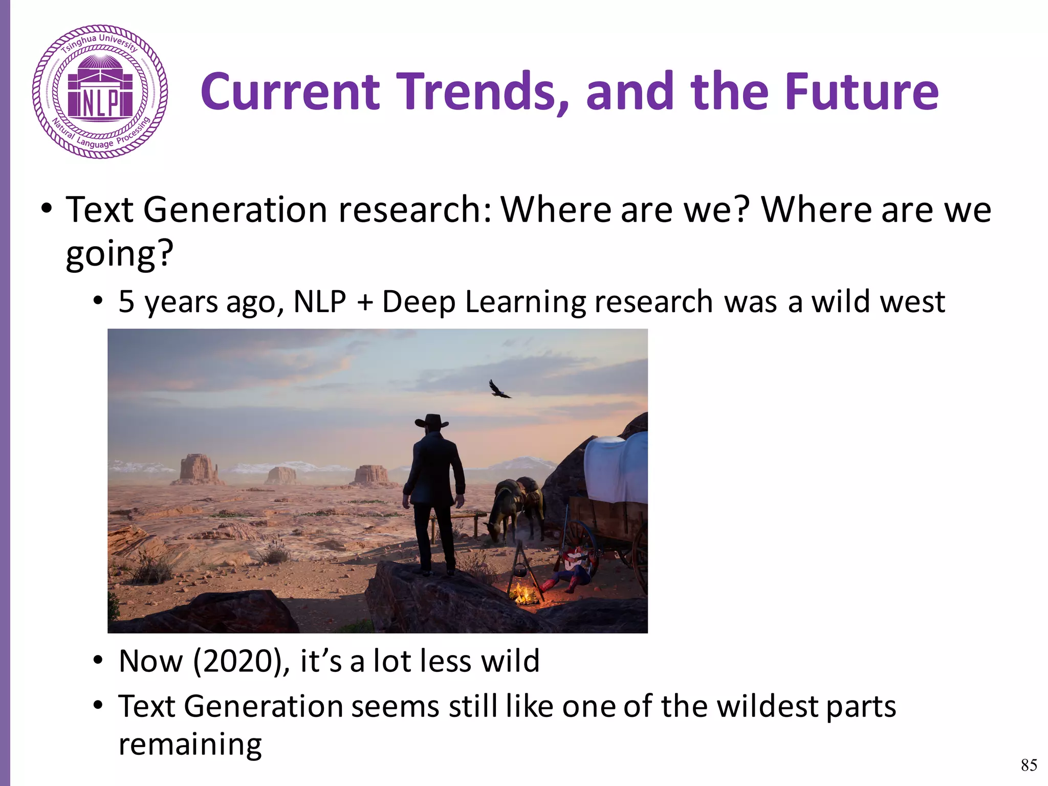 85
Current	Trends,	and	the	Future
• Text	Generation	research:	Where	are	we?	Where	are	we	
going?	
• 5	years	ago,	NLP	+	Deep	Learning	research	was	a	wild	west	
• Now	(2020),	it’s	a	lot	less	wild	
• Text	Generation	seems	still	like	one	of	the	wildest	parts	
remaining	
 