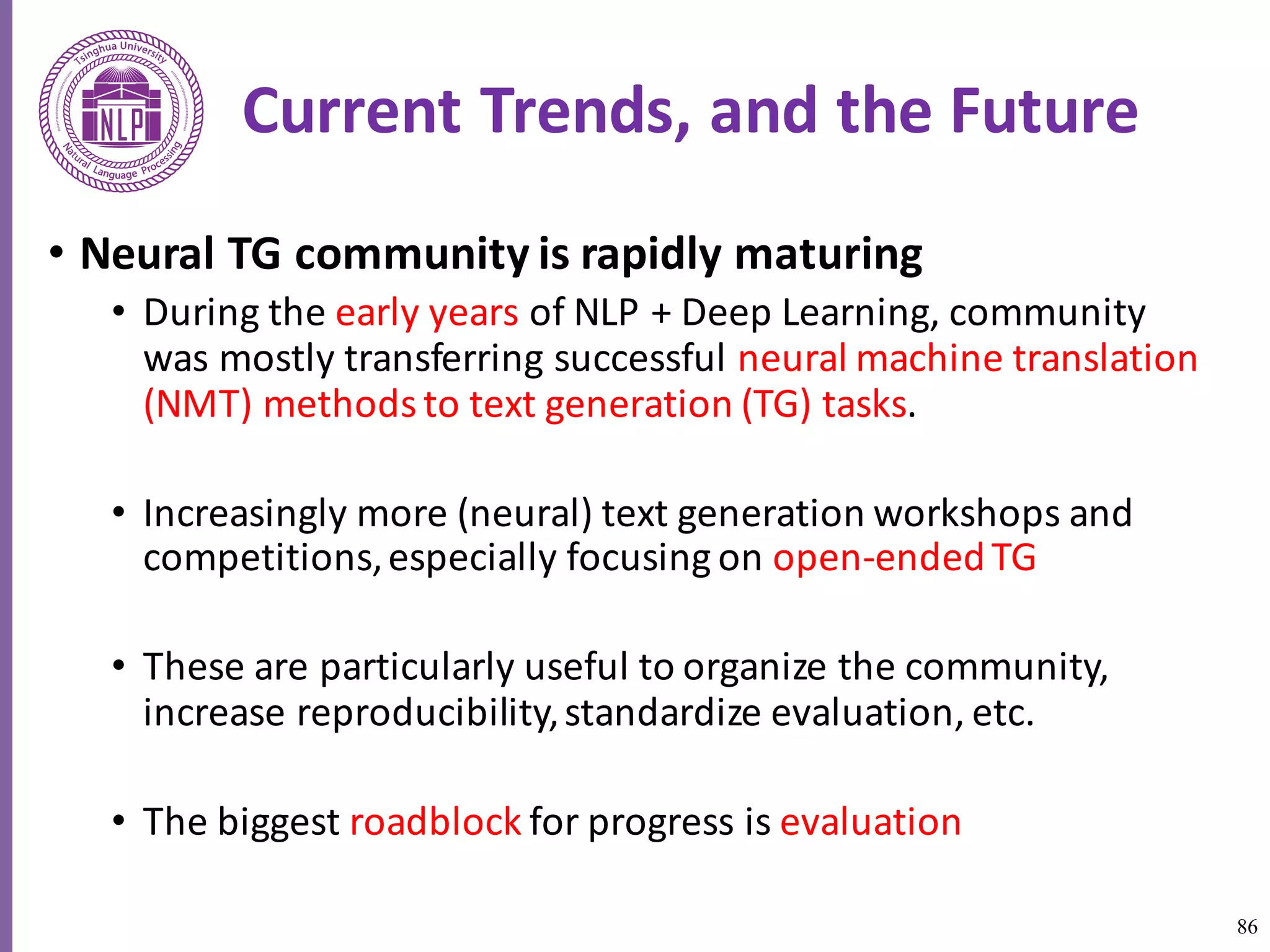 86
Current	Trends,	and	the	Future
• Neural	TG	community	is	rapidly	maturing	
• During	the	early	years	of	NLP	+	Deep	Learning,	community	
was	mostly	transferring	successful	neural	machine	translation	
(NMT)	methods	to	text	generation	(TG)	tasks.	
• Increasingly	more	(neural)	text	generation	workshops	and	
competitions,	especially	focusing	on	open-ended	TG
• These	are	particularly	useful	to	organize	the	community,	
increase	reproducibility,	standardize	evaluation,	etc.	
• The	biggest	roadblock for	progress	is	evaluation	
 