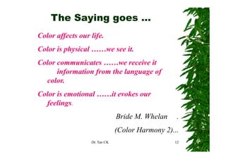 The Saying goes …
Color affects our life.
Color is physical ……we see it.
Color
C l communicates ……we receive it
              i t               i
      information from the language of
  color.
  color
Color is emotional ……it evokes our
  feelings.
                               Bride M. Whelan
                                     M            .
                               (
                               (Color Harmony 2)...
                                            y )
                  Dr. Tan CK                     12
 