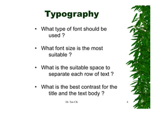 Typography
     yp g p y
• What type of font should be
        yp
    used ?

• What font size is the most
    suitable ?

• What is the suitable space to
                        p
    separate each row of text ?

• What is the best contrast for the
    title and the text body ?
                          y
             Dr. Tan CK               4
 