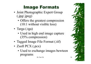 Image Formats
• Joint Photographic Expert Group
  ( jpg jp g)
  (.jpg/.jpeg)
   • Offers the greatest compression
     (10:1 without visible loss)
• Targa (.tga)
   • Used in high end image capture
     (35% compression)
• Tagged Image File Format (.tif)
• Zsoft PCX (.pcx)
               ( pcx)
   • Used to exchange images bewteen
     programs
               Dr. Tan CK              56
 